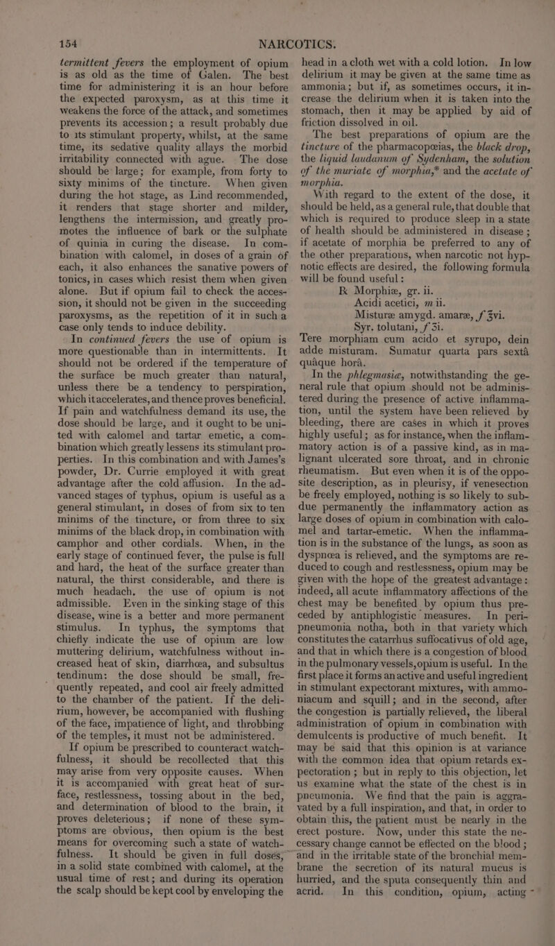 termittent fevers the employment of opium is as old as the time of Galen. The best time for administering it is an hour before the expected paroxysm, as at this time it weakens the force of the attack, and sometimes prevents its accession; a result probably due to its stimulant property, whilst, at the same time, its sedative quality allays the morbid irritability connected with ague. The dose should be large; for example, from forty to sixty minims of the tincture. When given during the hot stage, as Lind recommended, it renders that stage shorter and milder, lengthens the intermission, and greatly pro- motes the influence of bark or the sulphate of quinia in curing the disease. In com- bination with calomel, in doses of a grain of each, it also enhances the sanative powers of tonics, in cases which resist them when given alone. But if opium fail to check the acces- sion, it should not be given in the succeeding paroxysms, as the repetition of it in sucha case only tends to induce debility. In continued fevers the use of opium is more questionable than in intermittents. It should not be ordered if the temperature of the surface be much greater than natural, unless there be a tendency to perspiration, which it accelerates, and thence proves beneficial. If pain and watchfulness demand its use, the dose should be large, and it ought to be uni- ted with calomel and tartar emetic, a com- bination which greatly lessens its stimulant pro- perties. In this combination and with James’s powder, Dr. Currie employed it with great advantage after the cold affusion. In the ad- vanced stages of typhus, opium is useful as a general stimulant, in doses of from six to ten minims of the tincture, or from three to six minims of the black drop, in combination with camphor and other cordials. When, in the early stage of continued fever, the pulse is full and hard, the heat of the surface greater than natural, the thirst considerable, and there is much headach, the use of opium is not admissible. Even in the sinking stage of this disease, wine is a better and more permanent stimulus. In typhus, the symptoms that chiefly indicate the use of opium are low muttering delirium, watchfulness without in- creased heat of skin, diarrhea, and subsultus tendinum: the dose should be small, fre- quently repeated, and cool air freely admitted to the chamber of the patient. If the deli- rium, however, be accompanied with flushing of the face, impatience of light, and throbbing of the temples, it must not be administered. If opium be prescribed to counteract watch- fulness, it should be recollected that this may arise from very opposite causes. When it 1s accompanied with great heat of sur- face, restlessness, tossing about in the bed, and determination of blood to the brain, it proves deleterious; if none of these sym- ptoms are obvious, then opium is the best means for overcoming such a state of watch- fulness. in a solid state combined with calomel, at the usual time of rest; and during its operation the scalp should be kept cool by enveloping the head in acloth wet with a cold lotion. In low delirium it may be given at the same time as ammonia; but if, as sometimes occurs, it in- crease the delirium when it is taken into the stomach, then it may be applied by aid of friction dissolved in oil. The best preparations of opium are the tincture of the pharmacopeias, the black drop, the liquid laudanwm of Sydenham, the solution of the muriate of morphia,* and the acetate of morphia. With regard to the extent of the dose, it should be held, as a general rule, that double that which is required to produce sleep in a state of health should be administered in disease ; if acetate of morphia be preferred to any of the other preparations, when narcotic not hyp- notic effects are desired, the following formula will be found useful : Kk Morphie, gr. ii. Acidi acetici, m il. Misture amygd. amare, f 3vi. Syr. tolutani, f 31. Tere morphiam cum acido et syrupo, dein adde misturam. Sumatur quarta pars sextd quaque hora. In the phlegmasie, notwithstanding the ge- neral rule that opium should not be adminis- tered during the presence of active inflamma- tion, until the system have been relieved by bleeding, there are caSes in which it proves highly useful; as for instance, when the inflam- matory action is of a passive kind, as in ma- lignant ulcerated sore throat, and in chronic rheumatism. But even when it is of the oppo- site description, as in pleurisy, if venesection be freely employed, nothing is so likely to sub- due permanently the inflammatory action as large doses of opium in combination with calo- mel and tartar-emetic. When the inflamma- tion is in the substance of the lungs, as soon as dyspneea is relieved, and the symptoms are re- duced to cough and restlessness, opium may be given with the hope of the greatest advantage : indeed, all acute inflammatory affections of the chest may be benefited by opium thus pre- ceded by antiphlogistic measures. In _peri- pneumonia notha, both in that variety which constitutes the catarrhus suffocativus of old age, and that in which there is a congestion of blood in the pulmonary vessels,opium is useful. In the first place it forms an active and useful ingredient in stimulant expectorant mixtures, with ammo- niacum and squill; and in the second, after the congestion is partially relieved, the liberal administration of opium in combination with demulcents is productive of much benefit. It may be said that this opinion is at variance with the common idea that opium retards ex- pectoration ; but in reply to this objection, let us examine what the state of the chest is in pneumonia. We find that the pain is aggra- vated by a full inspiration, and that, in order to obtain this, the patient must be nearly in the erect posture. Now, under this state the ne- cessary change cannot be effected on the blood ; and in the irritable state of the bronchial mem- brane the secretion of its natural mucus is hurried, and the sputa consequently thin and acrid. In this condition, opium, acting -