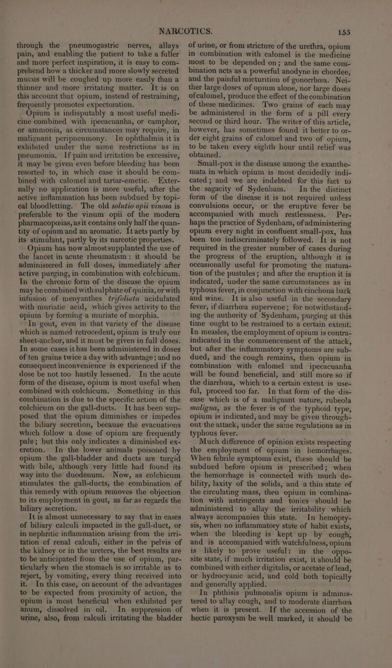 through the pneumogastric nerves, allays pain, and enabling the patient to take a fuller and more perfect inspiration, it is easy to com- prehend how a thicker and more slowly secreted mucus will be coughed up more easily than a thinner and more irritating matter. It is on this account that opium, instead of restraining, frequently promotes expectoration. Opium is indisputably a most useful medi- cine combined with ipecacuanha, or camphor, or ammonia, as circumstances may require, in malignant peripneumony. In ophthalmia it is exhibited under the same restrictions as in pneumonia. If pain and irritation be excessive, it may be given even before bleeding has been resorted to, in which case it should be com- bined with calomel and tartar-emetic. Exter- nally no application is more useful, after the active inflammation has been subdued by topi- cal bloodletting. The old solutio opii vinosa is preferable to the vinum opii of the modern pharmacopeeias, as it contains only half the quan- tity of opium and an aromatic. It acts partly by its stimulant, partly by its narcotic properties. Opium has now almost supplanted the use of the lancet in acute rheumatism: it should be administered in full doses, immediately after active purging, in combination with colchicum. In the chronic form of the disease the opium may be combined with sulphate of quinia, or with infusion of menyanthes ¢trifoliata acidulated with muriatic acid, which gives activity to the opium by forming a muriate of morphia. In gout, even in that variety of the disease which is named retrocedent, opium is truly our sheet-anchor, and it must be given in full doses. In some cases ithas been administered in doses of ten grains twice a day with advantage ; and no consequent inconvenience is experienced if the dose be not too hastily lessened. In the acute form of the disease, opium is most useful when combined with colchicum. Something in this combination is due to the specific action of the colchicum on the gall-ducts. It has been sup- posed that the opium diminishes or impedes the biliary secretion, because the evacuations which follow a dose of opium are frequently pale; but this only indicates a diminished ex- cretion. In the lower animals poisoned by opium the gall-bladder and ducts are turgid with bile, although very little had found its way into the duodenum. Now, as colchicum stimulates the gall-ducts, the combination of this remedy with opium removes the objection to its employment in gout, as far as regards the biliary secretion. It is almost unnecessary to say that in cases of biliary calculi impacted in the gall-duct, or in nephritic inflammation arising from the irri- tation of renal calculi, either in the pelvis of the kidney or in the ureters, the best results are to be anticipated from the use of opium, par- ticularly when the stomach is so irritable as to reject, by vomiting, every thing received into it. In this case, on account of the advantages to be expected from proximity of action, the opium is most beneficial when exhibited per anum, dissolved in oil. In suppression of urine, also, from calculi irritating the bladder 155 of urine, or from stricture of the urethra, opium in combination with calomel is the medicine most to be depended on; and the same com- bination acts as a powerful anodyne in chordee, and the painful micturition of gonorrhea. Nei- ther large doses of oprum alone, nor large doses ofcalomel, produce the effect of the combination of these medicines. Two grains of each may be administered in the form of a pill every second or third hour. The writer of this article, however, has sometimes found it better to or- der eight grains of calomel and two of opium, to be taken every eighth hour until relief was obtained. Small-pox is the disease among the exanthe- mata in which opium is most decidedly indi- cated ; and we are indebted for this fact to the sagacity of Sydenham. In the distinct form of the disease it is not required unless convulsions occur, or the eruptive fever be accompanied with much restlessness. Per- haps the practice of Sydenham, of administering opium every night in confluent small-pox, has been too indiscriminately followed. It is not required in the greater number of cases during the progress of the eruption, although it is occasionally useful for promoting the matura- tion of the pustules; and after the eruption it is indicated, under the same circumstances as in typhous fever, in conjunction with cinchona bark and wine. It is also useful in the secondary fever, if diarrhea supervene ; for notwithstand- ing the authority of Sydenham, purging at this time ought to be restrained to a certain extent: In measles, the employment of opium is contra- indicated in the commencement of the attack, but after the inflammatory symptoms are sub- dued, and the cough remains, then opium in combination with calomel and ipecacuanha will be found beneficial, and still more so if the diarrhea, which to a certain extent is use- ful, proceed too far. In that form of the dis- ease which is of a malignant nature, rubeola maligna, as the fever is of the typhoid type, opium is indicated, and may be given through- out the attack, under the same regulations as in typhous fever. Much difference of opinion exists respecting the employment of opium in hemorrhages. When febrile symptoms exist, these should be subdued before opium is prescribed; when the hemorrhage is connected with much de- bility, laxity of the solids, and a thin state of the circulating mass, then opium in combina- tion with astringents and tonics should be administered to allay the irritability which always accompanies this state. In hemopty- sis, when no inflammatory state of habit exists, when the bleeding is kept up by cough, and is accompanied with watchfulness, opium is likely to prove useful: in the oppo- site state, if much irritation exist, it should be combined with either digitalis, or acetate of lead, or hydrocyanic acid, and cold both topically and generally applied. In phthisis pulmonalis opium is admuinis- tered to allay cough, and to moderate diarrhcea when it is present. If the accession of the hectic paroxysm be well marked, it should be