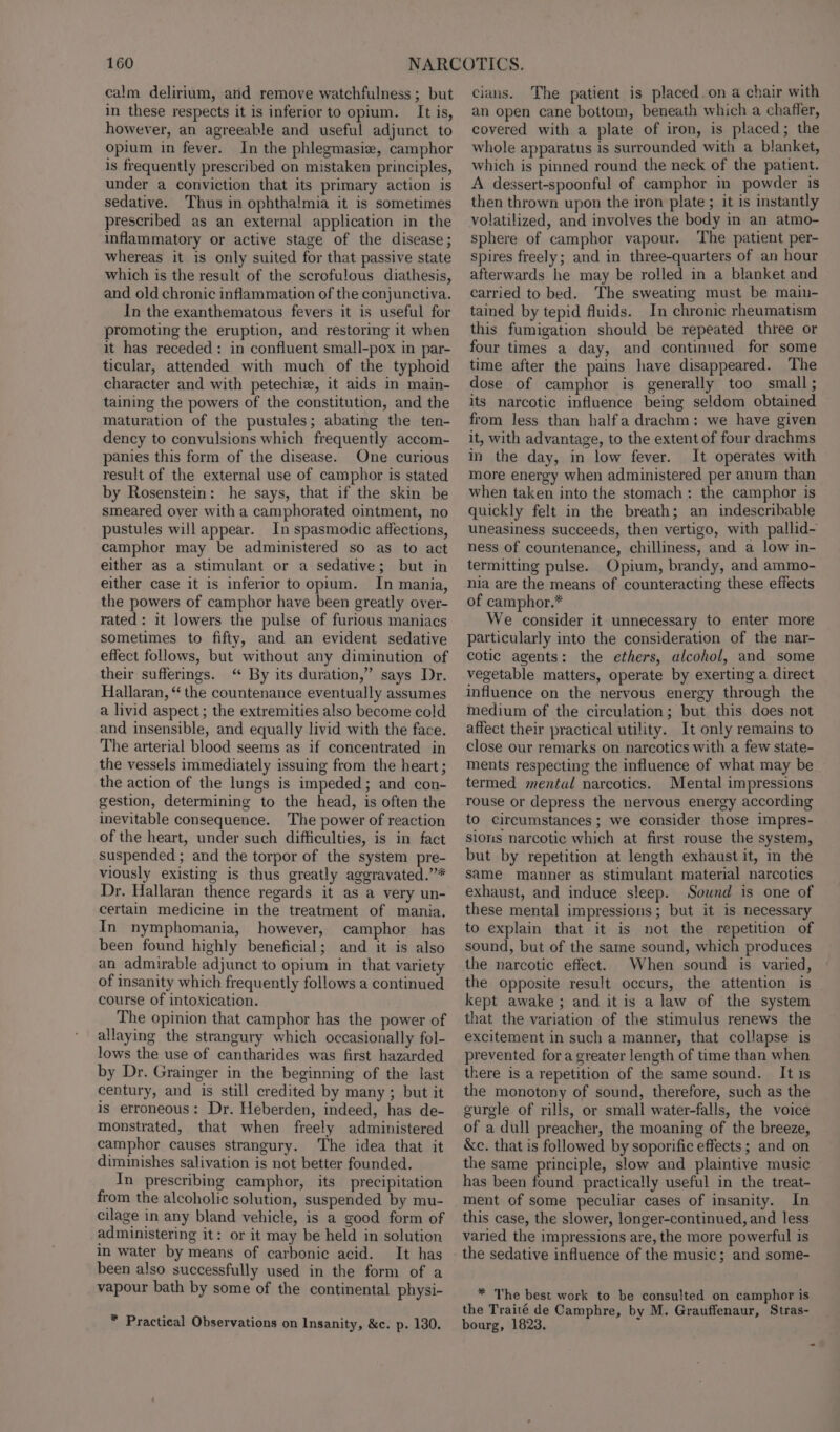 calm delirium, and remove watchfulness ; but in these respects it is inferior to opium. It is, however, an agreeable and useful adjunct to opium in fever. In the phlegmasie, camphor is frequently prescribed on mistaken principles, under a conviction that its primary action is sedative. Thus in ophthalmia it is sometimes prescribed as an external application in the inflammatory or active stage of the disease; whereas it is only suited for that passive state which is the result of the scrofulous diathesis, and old chronic inflammation of the conjunctiva. In the exanthematous fevers it is useful for promoting the eruption, and restoring it when it has receded: in confluent small-pox in par- ticular, attended with much of the typhoid character and with petechiz, it aids in main- taining the powers of the constitution, and the maturation of the pustules; abating the ten- dency to convulsions which frequently accom- panies this form of the disease. One curious result of the external use of camphor is stated by Rosenstein: he says, that if the skin be smeared over with a camphorated ointment, no pustules will appear. In spasmodic affections, camphor may be administered so as to act either as a stimulant or a sedative; but in either case it is inferior to opium. In mania, the powers of camphor have been greatly over- rated: it lowers the pulse of furious maniacs sometimes to fifty, and an evident sedative effect follows, but without any diminution of their sufferings. “ By its duration,” says Dr. Hallaran, “ the countenance eventually assumes a livid aspect ; the extremities also become cold and insensible, and equally livid with the face. The arterial blood seems as if concentrated in the vessels immediately issuing from the heart; the action of the lungs is impeded; and con- gestion, determining to the head, is often the inevitable consequence. The power of reaction of the heart, under such difficulties, is in fact suspended ; and the torpor of the system pre- viously existing is thus greatly aggravated.’”’* Dr. Hallaran thence regards it as a very un- certain medicine in the treatment of mania. In nymphomania, however, camphor has been found highly beneficial; and it is also an admirable adjunct to opium in that variety of insanity which frequently follows a continued course of intoxication. The opinion that camphor has the power of allaying the strangury which occasionally fol- lows the use of cantharides was first hazarded by Dr. Grainger in the beginning of the last century, and is still credited by many ; but it is erroneous: Dr. Heberden, indeed, has de- monstrated, that when freely administered camphor causes strangury. The idea that it diminishes salivation is not better founded. In prescribing camphor, its precipitation from the alcoholic solution, suspended by mu- cilage in any bland vehicle, is a good form of administering it: or it may be held in solution in water by means of carbonic acid. It has been also successfully used in the form of a vapour bath by some of the continental physi- * Practical Observations on Insanity, &amp;c. p. 130. cians. The patient is placed.on a chair with an open cane bottom, beneath which a chafler, covered with a plate of iron, is placed; the whole apparatus is surrounded with a blanket, which is pinned round the neck of the patient. A dessert-spoonful of camphor in powder is then thrown upon the iron plate ; it is instantly volatilized, and involves the body in an atmo- sphere of camphor vapour. The patient per- spires freely; and in three-quarters of an hour afterwards he may be rolled in a blanket and carried to bed. The sweating must be main- tained by tepid fluids. In chronic rheumatism this fumigation should be repeated three or four times a day, and continued for some time after the pains have disappeared. The dose of camphor is generally too small; its narcotic influence being seldom obtained from less than halfa drachm: we have given it, with advantage, to the extent of four drachms in the day, in low fever. It operates with more energy when administered per anum than when taken into the stomach: the camphor is quickly felt in the breath; an indescribable uneasiness succeeds, then vertigo, with pallid- ness of countenance, chilliness, and a low in- termitting pulse. Opium, brandy, and ammo- nia are the means of counteracting these effects of camphor.* We consider it unnecessary to enter more particularly into the consideration of the nar- cotic agents: the ethers, alcohol, and some vegetable matters, operate by exerting a direct influence on the nervous energy through the medium of the circulation; but this does not affect their practical utility. It only remains to close our remarks on narcotics with a few state- ments respecting the influence of what may be termed mental narcotics. Mental impressions rouse or depress the nervous energy according to circumstances; we consider those impres- sions narcotic which at first rouse the system, but by repetition at length exhaust it, in the same manner as stimulant material narcotics exhaust, and induce sleep. Sound is one of these mental impressions; but it is necessary to explain that it is not the repetition of sound, but of the same sound, which produces the narcotic effect. When sound is varied, the opposite result occurs, the attention is kept awake ; and it is a law of the system that the variation of the stimulus renews the excitement in such a manner, that collapse is prevented fora greater length of time than when there is a repetition of the same sound. It is the monotony of sound, therefore, such as the gurgle of rills, or small water-falls, the voice of a dull preacher, the moaning of the breeze, &amp;c. that is followed by soporific effects ; and on the same principle, slow and plaintive music has been found practically useful in the treat- ment of some peculiar cases of insanity. In this case, the slower, longer-continued, and less varied the impressions are, the more powerful is the sedative influence of the music; and some- * The best work to be consulted on camphor is the Traité de Camphre, by M. Grauffenaur, Stras- bourg, 1823.
