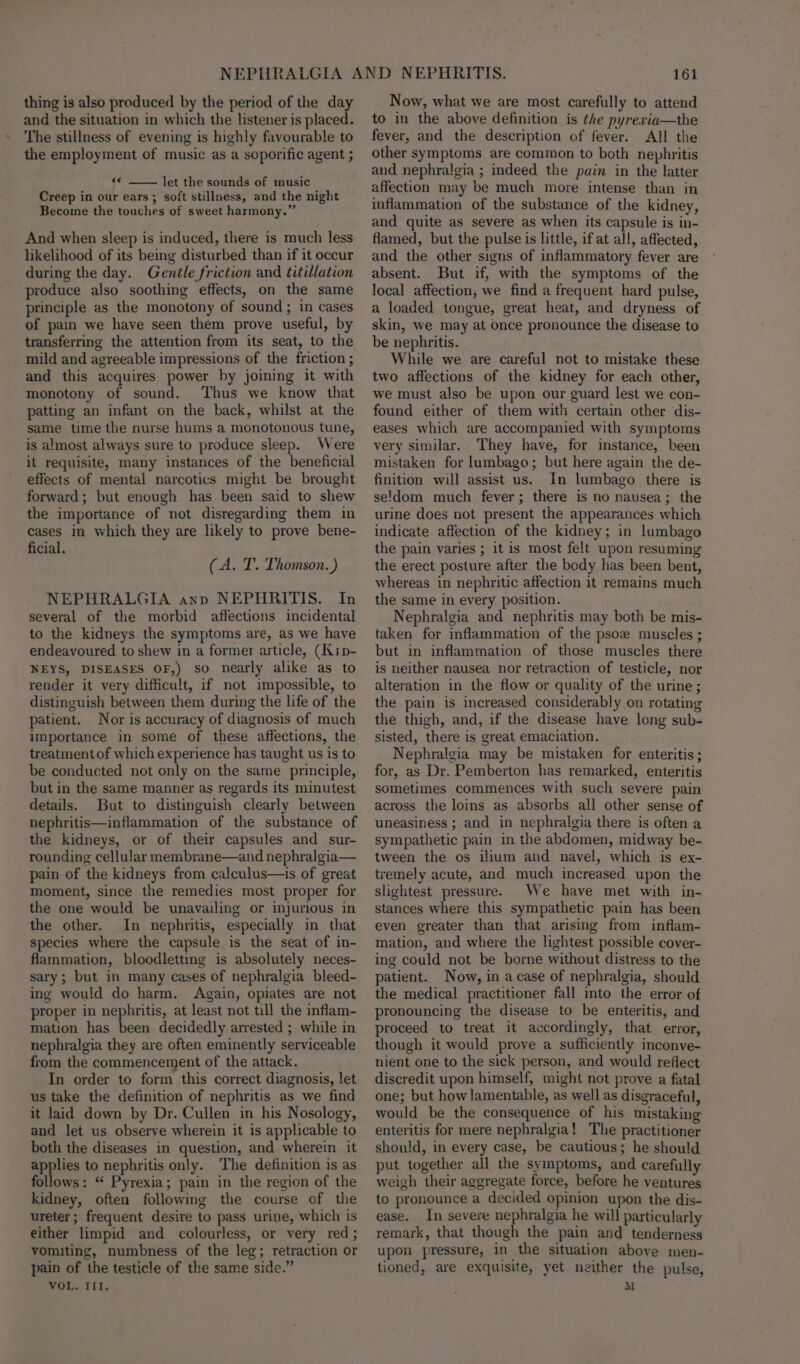 thing is also produced by the period of the day and the situation in which the listener is placed. The stillness of evening is highly favourable to the employment of music as a soporific agent ; n let the sounds of music Creep in our ears ; soft stillness, and the night Become the touches of sweet harmony.” And when sleep is induced, there is much less likelihood of its being disturbed than if it occur during the day. Gentle friction and titillation produce also soothing effects, on the same principle as the monotony of sound; in cases of pain we have seen them prove useful, by transferring the attention from its seat, to the mild and agreeable impressions of the friction ; and this acquires power by joining it with monotony of sound. Thus we know that patting an infant on the back, whilst at the same time the nurse hums a monotonous tune, is almost always sure to produce sleep. Were it requisite, many instances of the beneficial effects of mental narcotics might be brought forward; but enough has been said to shew the importance of not disregarding them in cases in which they are likely to prove bene- ficial. (A. T. Thomson. ) NEPHRALGIA anp NEPHRITIS. In several of the morbid affections incidental to the kidneys the symptoms are, as we have endeavoured to shew in a former article, (Kip- NEYS, DISEASES OF,) so nearly alike as to render it very difficult, if not impossible, to distinguish between them during the life of the patient. Nor is accuracy of diagnosis of much Importance in some of these affections, the treatment of which experience has taught us is to be conducted not only on the same principle, but in the same manner as regards its minutest details. But to distinguish clearly between nephritis—inflammation of the substance of the kidneys, or of their capsules and sur- rounding cellular membrane—and nephralgia— pain of the kidneys from calculus—is of great moment, since the remedies most proper for the one would be unavailing or injurious in the other. In nephritis, especially in that species where the capsule is the seat of in- flammation, bloodletting is absolutely neces- sary; but in many cases of nephralgia bleed- ing would do harm. Again, opiates are not proper in nephritis, at least not till the inflam- mation has been decidedly arrested ; while in nephralgia they are often eminently serviceable from the commencement of the attack. In order to form this correct diagnosis, let us take the definition of nephritis as we find it laid down by Dr. Cullen in his Nosology, and let us observe wherein it is applicable to both the diseases in question, and wherein it applies to nephritis only. The definition is as follows: “ Pyrexia; pain in the region of the kidney, often following the course of the ureter; frequent desire to pass urine, which is either limpid and colourless, or very red; vomiting, numbness of the leg; retraction or pain of the testicle of the same side.” VOL. III. 161 Now, what we are most carefully to attend to in the above definition is the pyrevia—the fever, and the description of fever. All the other symptoms are common to both nephritis and nephralgia ; indeed the pain in the latter affection may be much more intense than in inflammation of the substance of the kidney, and quite as severe as when its capsule is in- flamed, but the pulse is little, ifat all, affected, and the other signs of inflammatory fever are absent. But if, with the symptoms of the local affection, we find a frequent hard pulse, a loaded tongue, great heat, and dryness of skin, we may at once pronounce the disease to be nephritis. While we are careful not to mistake these two affections of the kidney for each other, we must also be upon our guard lest we con- found either of them with certain other dis- eases which are accompanied with symptoms very similar. They have, for instance, been mistaken for lumbago; but here again the de- finition will assist us. In lumbago there is seldom much fever; there is no nausea; the urine does not present the appearances which indicate affection of the kidney; in lumbago the pain varies ; it is most felt upon resuming the erect posture after the body has been bent, whereas in nephritic affection it remains much the same in every position. Nephralgia and nephritis may both be mis- taken for inflammation of the psoe muscles ; but in inflammation of those muscles there is neither nausea nor retraction of testicle, nor alteration in the flow or quality of the urine; the pain is increased considerably on rotating the thigh, and, if the disease have long sub- sisted, there is great emaciation. Nephralgia may be mistaken for enteritis; for, as Dr. Pemberton has remarked, enteritis sometimes commences with such severe pain across the loins as absorbs all other sense of uneasiness ; and in nephralgia there is often a sympathetic pain in the abdomen, midway be- tween the os ilium and navel, which is ex- tremely acute, and much increased upon the slightest pressure. We have met with in- stances where this sympathetic pain has been even greater than that arising from inflam- mation, and where the lightest possible cover- ing could not be borne without distress to the patient. Now, in acase of nephralgia, should the medical practitioner fall into the error of pronouncing the disease to be enteritis, and proceed to treat it accordingly, that error, though it would prove a sufficiently inconve- nient one to the sick person, and would reflect discredit upon himself, might not prove a fatal one; but how lamentable, as well as disgraceful, would be the consequence of his mistaking enteritis for mere nephralgia! The practitioner should, in every case, be cautious; he should put together all the symptoms, and carefully weigh their aggregate force, before he ventures to pronounce a decided opinion upon the dis- ease. In severe nephralgia he will particularly remark, that though the pain and tenderness upon pressure, in the situation above men- tioned, are exquisite, yet neither the pulse, M