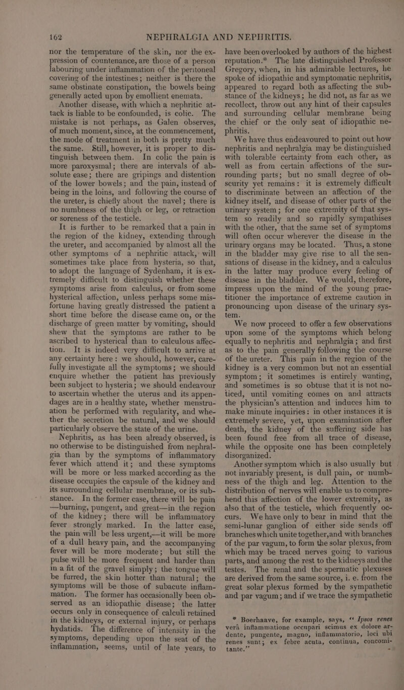 nor the temperature of the skin, nor the ex- pression of countenance, are those of a person labouring under inflammation of the peritoneal covering of the intestines; neither is there the same obstinate constipation, the bowels being generally acted upon by emollient enemata. Another disease, with which a nephritic at- tack is liable to be confounded, is colic. The mistake is not perhaps, as Galen observes, of much moment, since, at the commencement, the mode of treatment in both is pretty much the same. Still, however, it is proper to dis- tinguish between them. In colic the pain is more paroxysmal; there are intervals of ab- solute ease; there are gripings and distention of the lower bowels; and the pain, instead of being in the loins, and following the course of the ureter, is chiefly about the navel; there is no numbness of the thigh or leg, or retraction or soreness of the testicle. It is further to be remarked that a pain in the region of the kidney, extending through the ureter, and accompanied by almost all the other symptoms of a nephritic attack,’ will sometimes take place from hysteria, so that, to adopt the language of Sydenham, it is ex- tremely difficult to distinguish whether these symptoms arise from calculus, or from some hysterical affection, unless perhaps some mis- fortune having greatly distressed the patient a short time before the disease came on, or the discharge of green matter by vomiting, should shew that the symptoms are rather to be ascribed to hysterical than to calculous affec- tion. It is indeed very difficult to arrive at any certainty here: we should, however, care- fully investigate all the symptoms; we should enquire whether the patient has previously been subject to hysteria; we should endeavour to ascertain whether the uterus and its appen- dages are in a healthy state, whether menstru- ation be performed with regularity, and whe- ther the secretion be natural, and we should particularly observe the state of the urine. Nephritis, as has been already observed, is no otherwise to be distinguished from nephral- gia than by the symptoms of inflammatory fever which attend it; and these symptoms will be more or less marked according as the disease occupies the capsule of the kidney and its surrounding cellular membrane, or its sub- stance. In the former case, there will be pain —burning, pungent, and great—in the region of the kidney; there will be inflammatory fever strongly marked. In the latter case, the pain will be less urgent,—it will be more of a dull heavy pain, and the accompanying fever will be more moderate; but still the pulse will be more frequent and harder than ina fit of the gravel simply; the tongue will be furred, the skin hotter than natural; the symptoms will be those of subacute inflam- mation. The former has occasionally been ob- served as an idiopathic disease; the latter occurs only in consequence of calculi retained in the kidneys, or external injury, or perhaps hydatids. The difference of intensity in the symptoms, depending upon the seat of the inflammation, seems, until of late years, to have been overlooked by authors of the highest reputation.* The late distinguished Professor Gregory, when, in his admirable lectures, he spoke of idiopathic and symptomatic nephritis, appeared to regard both as affecting the sub- stance of the kidneys; he did not, as far as we recollect, throw out any hint of their capsules and surrounding cellular membrane being the chief or the only seat of idiopathic ne- phritis. We have thus endeavoured to point out how nephritis and nephralgia may be distinguished with tolerable certainty from each other, as well as from certain affections of the sur- rounding parts; but no small degree of ob- security yet remains: it is extremely difficult to discriminate between an affection of the kidney itself, and disease of other parts of the urinary system; for one extremity of that sys- tem so readily and so rapidly sympathises with the other, that the same set of symptoms will often occur wherever the disease in the urinary organs may be located. ‘Thus, a stone in the bladder may give rise to all the sen- sations of disease in the kidney, and a calculus in the latter may produce every feeling of disease in the bladder. We would, therefore, impress upon the mind of the young prac- titioner the importance of extreme caution in pronouncing upon disease of the urinary sys- tem. We now proceed to offer a few observations upon some of the symptoms which belong equally to nephritis and nephralgia; and first as to the pain generally following the course of the ureter. This pain in the region of the kidney is a very common but not an essential symptom; it sometimes is entirely wanting, and sometimes is so obtuse that it is not no- ticed, until vomiting comes on and attracts the physician’s attention and induces him to make minute inquiries: in other instances it is extremely severe, yet, upon examination after death, the kidney of the suffering side has been found free from all trace of disease, while the opposite one has been completely disorganized. Another symptom which is also usually but not invariably present, is dull pain, or numb- ness of the thigh and leg. Attention to the distribution of nerves will enable us to compre- hend this affection of the lower extremity, as also that of the testicle, which frequently oc- curs. We have only to bear in mind that the semi-lunar ganglion of either side sends off branches which unite together,and with branches of the par vagum, to form the solar plexus, from which may be traced nerves going to various parts, and among the rest to the kidneys and the testes. The renal and the spermatic plexuses are derived from the same source, 1. e. from the great solar plexus formed by the sympathetic and par vagum; and if we trace the sympathetic * Boerhaave, for example, says, ‘‘ Ipsos renes veri inflammatione occupari scimus ex dolore ar- dente, pungente, magno, inflammatorio, loci ubi renes sunt; ex febre acuta, continua, concoml- | tante.’’ 2