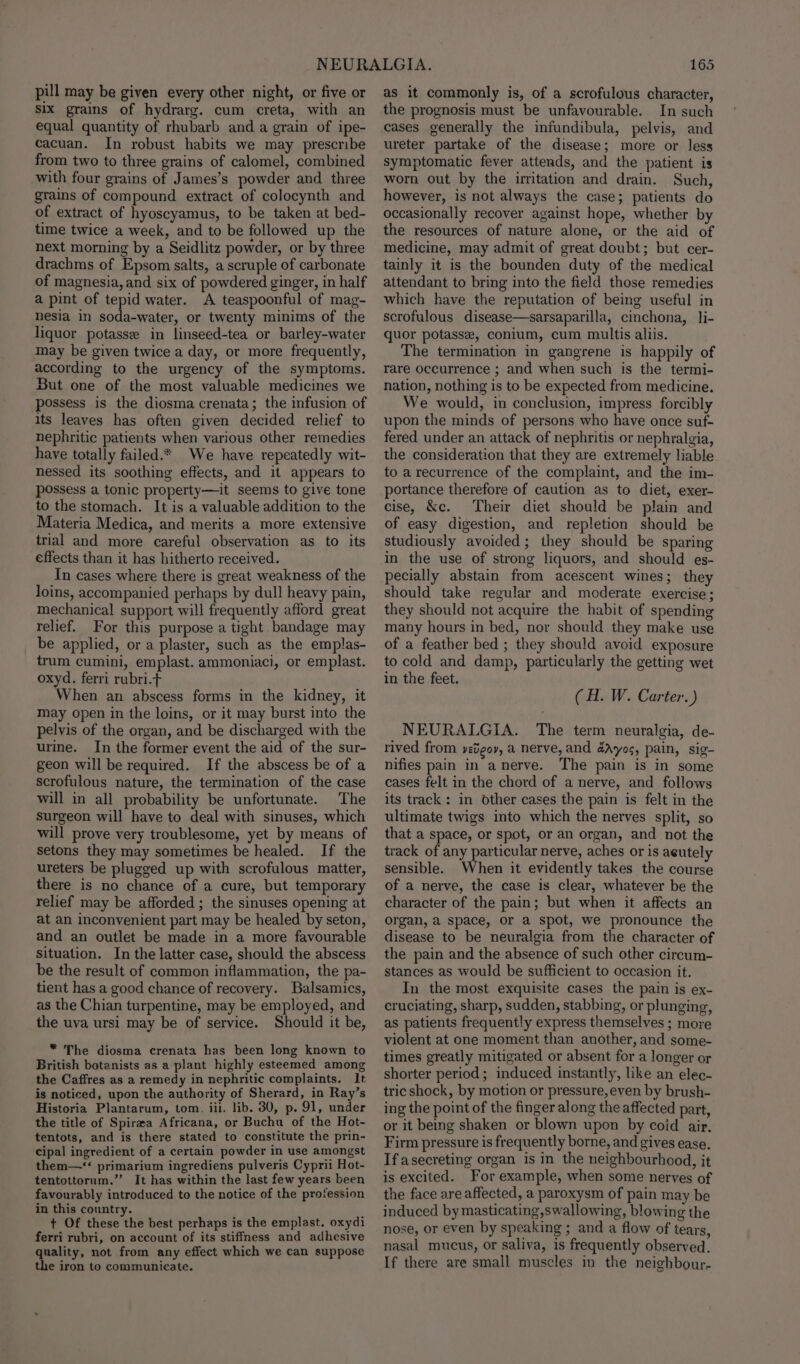 pill may be given every other night, or five or six grains of hydrarg. cum creta, with an equal quantity of rhubarb and a grain of ipe- cacuan. In robust habits we may prescribe from two to three grains of calomel, combined with four grains of James’s powder and three grains of compound extract of colocynth and of extract of hyoscyamus, to be taken at bed- time twice a week, and to be followed up the next morning by a Seidlitz powder, or by three drachms of Epsom salts, a scruple of carbonate of magnesia, and six of powdered ginger, in half a pint of tepid water. A teaspoonful of mag- nesia in soda-water, or twenty minims of the liquor potasse in linseed-tea or barley-water may be given twice a day, or more frequently, according to the urgency of the symptoms. But one of the most valuable medicines we possess is the diosma crenata; the infusion of its leaves has often given decided relief to hephritic patients when various other remedies have totally failed.* We have repeatedly wit- nessed its soothing effects, and it appears to possess a tonic property—it seems to give tone to the stomach. It is a valuable addition to the Materia Medica, and merits a more extensive trial and more careful observation as to its effects than it has hitherto received. In cases where there is great weakness of the loins, accompanied perhaps by dull heavy pain, mechanical support will frequently afford great relief. For this purpose a tight bandage may be applied, or a plaster, such as the emplas- trum cumini, emplast. ammoniaci, or emplast. oxyd. ferri rubri.t When an abscess forms in the kidney, it may open in the loins, or it may burst into the pelvis of the organ, and be discharged with the urine. In the former event the aid of the sur- geon will be required. If the abscess be of a scrofulous nature, the termination of the case will in all probability be unfortunate. The surgeon will have to deal with sinuses, which will prove very troublesome, yet by means of setons they may sometimes be healed. If the ureters be plugged up with scrofulous matter, there is no chance of a cure, but temporary relief may be afforded ; the sinuses opening at at an inconvenient part may be healed by seton, and an outlet be made in a more favourable Situation. In the latter case, should the abscess be the result of common inflammation, the pa- tient has a good chance of recovery. Balsamics, as the Chian turpentine, may be employed, and the uva ursi may be of service. Should it be, * The diosma crenata has been long known to British botanists as a plant highly esteemed among the Caffres as a remedy in nephritic complaints. It is noticed, upon the authority of Sherard, in Ray’s Historia Plantarum, tom. iil. lib. 30, p. 91, under the title of Spirza Africana, or Buchu of the Hot- tentots, and is there stated to constitute the prin- cipal ingredient of a certain powder in use amongst them—* primarium ingrediens pulveris Cyprii Hot- tentottornm.” It has within the last few years been favourably introduced to the notice of the profession in this country. : + Of these the best perhaps is the emplast. oxydi ferri rubri, on account of its stiffness and adhesive quality, not from any effect which we can suppose the iron to communicate. 165 as it commonly is, of a scrofulous character, the prognosis must be unfavourable. In such cases generally the infundibula, pelvis, and ureter partake of the disease; more or less symptomatic fever attends, and the patient is worn out by the irritation and drain. Such, however, is not always the case; patients do occasionally recover against hope, whether by the resources of nature alone, or the aid of medicine, may admit of great doubt; but cer- tainly it is the bounden duty of the medical attendant to bring into the field those remedies which have the reputation of being useful in scrofulous disease—sarsaparilla, cinchona, li- quor potasse, conium, cum multis aliis. The termination in gangrene is happily of rare occurrence ; and when such is the termi- nation, nothing is to be expected from medicine. We would, in conclusion, impress forcibly upon the minds of persons who have once suf- fered under an attack of nephritis or nephralgia, the consideration that they are extremely liable to a recurrence of the complaint, and the im- portance therefore of caution as to diet, exer- cise, &amp;c. Their diet should be plain and of easy digestion, and repletion should be studiously avoided; they should be sparing in the use of strong liquors, and should es- pecially abstain from acescent wines; they should take regular and moderate exercise; they should not acquire the habit of spending many hours in bed, nor should they make use of a feather bed ; they should avoid exposure to cold and damp, particularly the getting wet in the feet. (H. W. Carter.) NEURALGIA. The term neuralgia, de- rived from yedgor, a nerve, and 4Ayos, pain, sig- nifies pain in anerve. The pain is in some cases felt in the chord of a nerve, and follows its track: in other cases the pain is felt in the ultimate twigs into which the nerves split, so that a space, or spot, or an organ, and not the track of any particular nerve, aches or is aeutely sensible. When it evidently takes the course of a nerve, the case is clear, whatever be the character of the pain; but when it affects an organ, a space, or a spot, we pronounce the disease to be neuralgia from the character of the pain and the absence of such other circum- stances as would be sufficient to occasion it. In the most exquisite cases the pain is ex- cruciating, sharp, sudden, stabbing, or plunging, as patients frequently express themselves ; more violent at one moment than another, and some- times greatly mitigated or absent for a longer or shorter period; induced instantly, like an elec- tric shock, by motion or pressure, even by brush- ing the point of the finger along the affected part, or it being shaken or blown upon by coid air, Firm pressure is frequently borne, and gives ease. If asecreting organ is in the neighbourhood, it is excited. For example, when some nerves of the face are affected, a paroxysm of pain may be induced by masticating,swallowing, blowing the nose, or even by speaking ; and a flow of tears, nasal mucus, or saliva, is frequently observed. If there are small muscles in the neighbour-