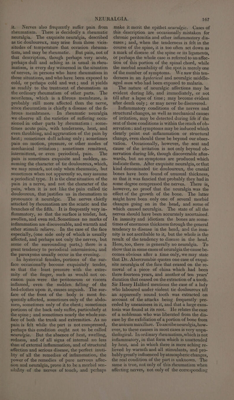 it. Nerves also frequently suffer pain from rheumatism. ‘There is decidedly a rheumatic neuralgia. The exquisite neuralgia, described as tic douloureux, may arise from those vicis- situdes of temperature that occasion rheuma- tism, and may be rheumatic. But pain, not of that description, though perhaps very acute, perhaps dull and aching as is usual in rheu- matism, is every day witnessed in the situation of nerves, in persons who have rheumatism in those situations, and who have been exposed to cold, or perhaps cold and wet; and it yields as readily to the treatment of rheumatism as the ordinary rheumatism of other parts. The neurilema, which is a fibrous membrane, is probably still more affected than the nerve, since rheumatism is chiefly a disease of the fi- brous membranes. In rheumatic neuralgia we observe all the varieties of suffering occa- sioned in other parts by rheumatism: some- times acute pain, with tenderness, heat, and even throbbing, and aggravation of the pain by heat; sometimes dull aching only; sometimes pain on motion, pressure, or other modes of mechanical irritation; sometimes remittent, intermittent, or even periodical, pain. The pain is sometimes exquisite and sudden, as- suming the character of tic douloureux, which, we may remark, not only when rheumatic, but sometimes when not apparently so, may assume a periodical type. It is the clear situation of the pain in a nerve, and not the character of the pain, when it is not lke the pain called tic douloureux, that justifies us in rheumatism to pronounce it neuralgic. The nerves chiefly attacked by rheumatism are the sciatic and the branches of the fifth. It is frequently very in- flammatory, so that the surface is tender, hot, swollen, and even red. Sometimes no marks of inflammation are discoverable, and warmth and other stimuli relieve. In the case of the face especially, (one side only of which is usually affected, and perhaps not only the nerves, but some of the surrounding parts,) there is a great tendency to periodical intermission, and the paroxysms usually occur in the evening. In hysterical females, portions of the sur- face occasionally become exquisitely tender, so that the least pressure with the extre- mity of the finger, such as would not oc- casion pain were the peritoneum or viscera inflamed, even the sudden falling of the bed-clothes upon it, causes anguish. The sur- face of the front of the body is most fre- quently affected, sometimes only of the abdo- men, sometimes only of the chest; sometimes portions of the back only suffer, particularly at the spine ; and sometimes nearly the whole sur- face of both the trunk and extremities. As no pain is felt while the part is not compressed, perhaps this condition ought not to be called neuralgia. But the absence of heat, swelling, redness, and of all signs of internal no less than of external inflammation, and of structural affection and serious disease, the perfect inuti- lity of all the remedies of inflammation, the power of the remedies of pure nervous affec- tion and neuralgia, prove it to be a morbid sen- sibility of the nerves of touch, and perhaps 167 make it merit the epithet neuralgic. Cases of this description are occasionally mistaken for chronic peritonitis and other inflammatory dis- eases ; and, when the tenderness is felt in the course of the spine, it is too often set down as a mark of disease of the spine or its ligaments, or perhaps the whole case is referred to an affec- tion of this portion of the spinal chord, while the morbid sensibility of the spot is merely one of the number of symptoms. We saw this ten- derness in an hysterical and neuralgic middle- aged man who had been exposed to malaria. The nature of neuralgic affections may be evident during life, and immediately, or not till after a lapse of time; may become evident after death only ; or may never be discovered. Inflammatory conditions of the nerves and structural changes, as well as mechanical causes of irritation, may be detected during life if the seat of these conditions is within the reach of ob- servation ; and symptoms may be induced which clearly point out inflammation or structural change, even should these be beyond our obser- vation. Occasionally, however, the seat and cause of the irritation is not only beyond ob- servation during life, though discoverable after- wards, but no symptoms are produced which indicate them. After exquisite neuralgia, or that kind denominated tic douloureux, the cranial bones have been found of unusual thickness, so that it was fancied that probably they had in some degree compressed the nerves. There is, however, no proof that the neuralgia was the effect of the growth of the bone. The latter might have been only one of several morbid changes going on in the head, and some of which caused neuralgia. The state of all the nerves should have been accurately ascertained. In insanity and idiotism the bones are some- times of enormous thickness through the general tendency to disease in the head, and the insa- nity is not ascribable to it, but the whole is the result of the tendency to disease in the head. Here, too, there is generally no neuralgia. To show that in some cases of neuralgia the cause be- comes obvious after a time only, we may state that Dr. Abercrombie quotes one case of exqui- site neuralgia of the face that ceased on the re- moval of a piece of china which had been there fourteen years, and another of ten years’ duration that ceased on the extraction of a tooth. Sir Henry Halford mentions the case of a lady who laboured under violent tic douloureux till an apparently sound tooth was extracted on account of the attacks being frequently pre- ceded by uneasiness in it, and that a large exos- tosis was found at its root. He relates the case of a nobleman who was liberated from the dis- ease by the exfoliation of a portion of bone from the antrum maxillare. Toascribeneuralgia, how- ever, to these causes in most cases is very unpa- thological. In ordinary rheumatism, which is not inflammatory, in that form which is unattended by heat, and in which there is mere aching re- lieved by warmth and all stimulants, and pro- bably greatly influenced by atmospheric changes, the real condition of the part is unknown. The same is true, not only of this rheumatism when affecting nerves, not only of the corresponding
