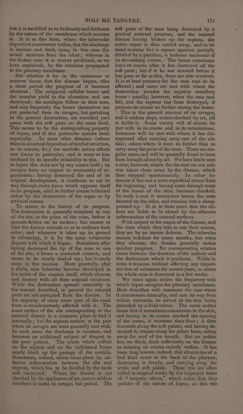 but it is modified as to its density and thickness by the nature of the membrane which secretes it. It is m this form, where the tubercular deposition commences within, that the discharge is sanious and fetid, being in this case the actual secretion from the ulcer; whereas in the former case it is mucus produced, as we have explained, by the irritation propagated to the pituitary membrane. But whether it be in the cutaneous or mucous tissue that the disease begins, after a short period the progress of it becomes identical. The subjacent cellular tissue and the muscles yield to the ulceration and are destroyed ; the cartilages follow in their turn, and very frequently the bones themselves are not protected from its ravages, but partaking in the general destruction, are corroded pari passu with the soft parts on the same level. This seems to be the distinguishing property of lupus, and of this particular species more especially. In most other diseases (where there is no actual deposition of morbid structure, as in cancer, &amp;c.) the morbific action affects one tissue in particular, and is more or less confined by its specific irritability to this. But in lupus this does not by any means hold ; its ravages have no respect to contrariety of or- ganization: having destroyed the seat of its original development, it continues to eat its way through every tissue which opposes itself in its progress, until its further course is limited either by the destruction of the organ or by artificial means. To return to the history of its progress. The destruction is generally complete in one of the alz, or the point of the nose, before it spreads farther on its surface; but sooner or later the disease extends go as to embrace both sides ; and wherever it takes up its ground in advancing, it is by the same tubercular deposit with which it began. Sometimes after having destroyed the tip of the nose or one of the ale, it forms a puckered cicatrix, and seems to be nearly healed up; but it rarely stops in this manner. More generally, after a while, new tubercles become developed in the midst of the cicatrix itself, which ulcerate and destroy with all their original virulence. While the destruction spreads externally in the manner described, in general the internal parts are not exempted from the disease. In the majority of cases some part of the nasal fossa is simultaneously affected with it. The inner surface of the ale corresponding to the external disease is a common place to find it internally ; but the septum narium is the part where its ravages are most generally met with. In such cases the discharge is constant, and becomes an additional subject of disgust to the poor patient. The crusts which collect on the septum and on the turbinated bones nearly block up the passage of the nostrils. Sometimes, indeed, union takes place by ad- hesive inflammation between the ale and septum, which has to be divided by the knife and cauterised. Where the disease is not checked by the appliances of art, nature seldom interferes to make its ravages but partial. The 171 soft parts of the nose being destroyed by a gradual external progress, and the internal disease having broken up the septum, the entire organ is thus carried away, and in its stead remains but a square aperture partially divided by a partition, a hideous memorial of its devastating course. The bones sometimes limit its course after it has destroyed all the soft parts; but if it be not arrested before it has gone so far as this, these are also involved. It is at least common for the ossa nasi to be affected ; and cases are met with where the destruction invades the superior maxillary bones : usually, however, when the ossa nasi fall, and the septum has been destroyed, it pursues its course no further among the bones. This is the general account of its ravages, and it seldom stops, unless checked by art, till it fulfils it. Some variety will of course be met with in its course and in its terminations. Instances will be met with where it has dis- appeared after carrying away one of the ale nasi; others where it went no further than to carry away the point of the nose. These are sin- gular cases, and will be generally found to have been brought about by art. We have lately seen a case, however, where the ale nasi on one side was taken clean away by the disease, which then stopped spontaneously. In other in stances it has run a more superficial course from the beginning, and having eaten through some of the layers of the skin, becomes checked. In such a case it sometimes leaves the nose thinned on the sides, and running into a sharp- pointed tip. It is in these cases that the ori- fices are liable to be closed by the adhesive inflammation of the internal surfaces. With respect to the stages of the disease, and the time which they take to run their course, they are by no means definite. The tubercles remain indolent for many months, but when they ulcerate, the disease generally makes quicker progress. No corresponding relation exists between the duration of the malady and the destruction which it produces. While in some it remains without effecting any import- ant loss of substance for several years, in others the whole nose is destroyed in a few weeks. We must again notice the frequency with which lupus occupies the pituitary membrane. Biett describes with exactness the case where it commences internally, and eats its way from within outwards, its arrival at the skin being preceded by a livid colour. The same author states that it sometimes commences in the skin, and having in its course reached the opening of the nares, it traverses their floor; it then descends along the soft palate, and having de- stroyed it, returns along the palate bone, eating away the roof of the mouth. But no author has, we think, dealt sufficiently on the disease as running its course entirely within. It has been long known, indeed, that ulcerations of a bad kind occur at the back of the pharynx, destroying it deeply, and carrying away the uvula and soft palate. These too are often called in surgical works by the improper name of “ herpetic ulcers,” which infers that they partake of the nature of lupus, as this was