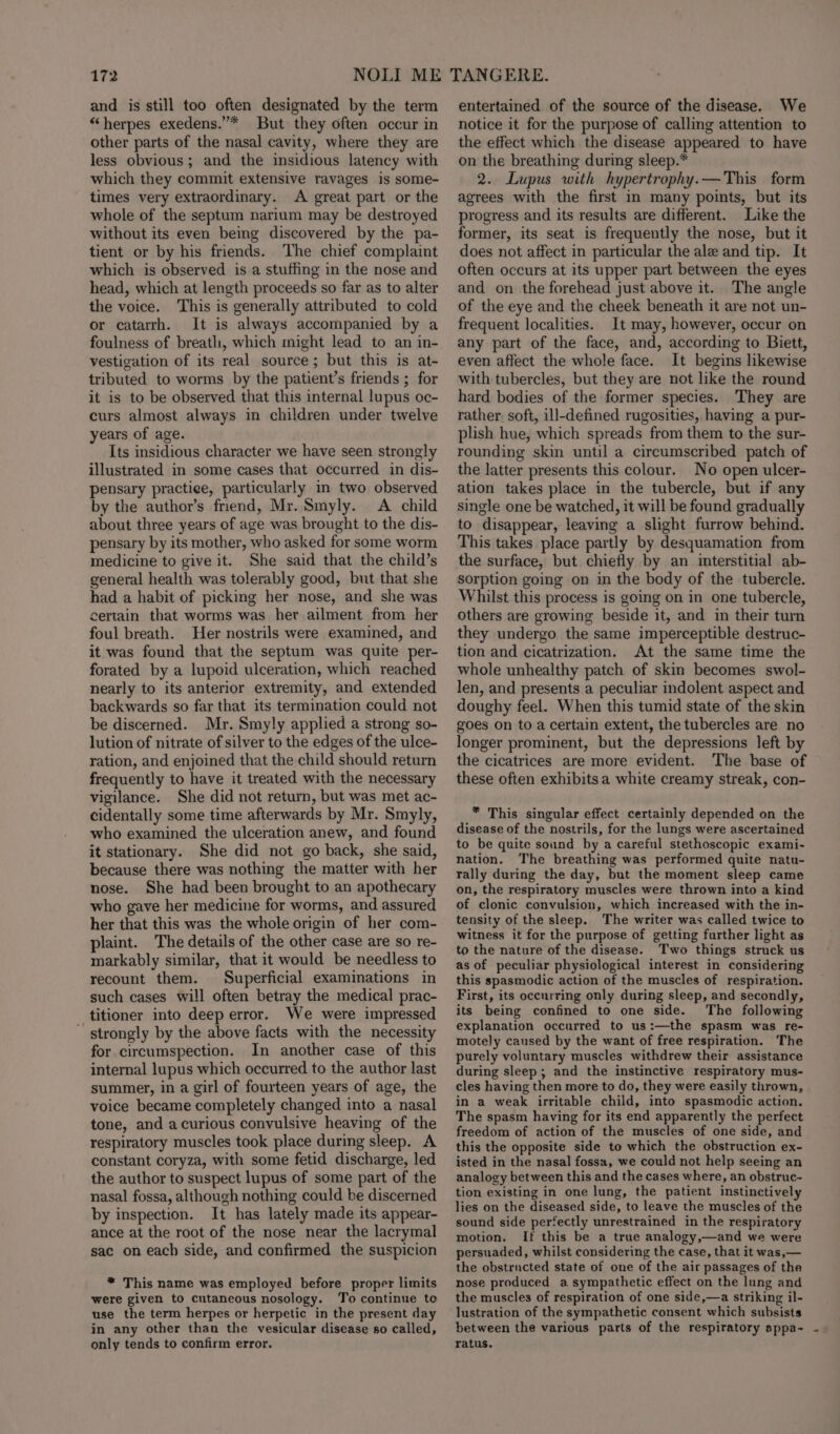 and is still too often designated by the term “herpes exedens.”* But they often occur in other parts of the nasal cavity, where they are less obvious; and the insidious latency with which they commit extensive ravages is some- times very extraordinary. A great part or the whole of the septum narium may be destroyed without its even being discovered by the pa- tient or by his friends. The chief complaint which is observed is a stuffing in the nose and head, which at length proceeds so far as to alter the voice. This is generally attributed to cold or catarrh. It is always accompanied by a foulness of breath, which might lead to an in- vestigation of its real source; but this is at- tributed to worms by the patient’s friends ; for it is to be observed that this internal lupus oc- curs almost always in children under twelve years of age. Its insidious character we have seen strongly illustrated in some cases that occurred in dis- pensary practice, particularly in two observed by the author’s friend, Mr. Smyly. A child about three years of age was brought to the dis- pensary by its mother, who asked for some worm medicine to give it. She said that the child’s general health was tolerably good, but that she had a habit of picking her nose, and she was certain that worms was her ailment from her foul breath. Her nostrils were examined, and it was found that the septum was quite per- forated by a lupoid ulceration, which reached nearly to its anterior extremity, and extended backwards so far that its termination could not be discerned. Mr. Smyly applied a strong so- lution of nitrate of silver to the edges of the ulce- ration, and enjoined that the child should return frequently to have it treated with the necessary vigilance. She did not return, but was met ac- cidentally some time afterwards by Mr. Smyly, who examined the ulceration anew, and found it stationary. She did not go back, she said, because there was nothing the matter with her nose. She had been brought to an apothecary who gave her medicine for worms, and assured her that this was the whole origin of her com- plaint. The details of the other case are so re- markably similar, that it would be needless to recount them. Superficial examinations in such cases will often betray the medical prac- titioner into deep error. We were impressed ~ strongly by the above facts with the necessity for circumspection. In another case of this internal lupus which occurred to the author last summer, in a girl of fourteen years of age, the voice became completely changed into a nasal tone, and acurious convulsive heaving of the respiratory muscles took place during sleep. A constant coryza, with some fetid discharge, led the author to suspect lupus of some part of the nasal fossa, although nothing could be discerned by inspection. It has lately made its appear- ance at the root of the nose near the lacrymal sac on each side, and confirmed the suspicion * This name was employed before proper limits were given to cutaneous nosology. To continue to use the term herpes or herpetic in the present day in any other than the vesicular disease so called, only tends to confirm error. entertained of the source of the disease. We notice it for the purpose of calling attention to the effect which the disease appeared to have on the breathing during sleep.* 2. Lupus with hypertrophy.—This form agrees with the first in many points, but its progress and its results are different. Like the former, its seat is frequently the nose, but it does not affect in particular the ale and tip. It often occurs at its upper part between the eyes and on the forehead just above it. The angle of the eye and the cheek beneath it are not un- frequent localities. It may, however, occur on any part of the face, and, according to Biett, even affect the whole face. It begins likewise with tubercles, but they are not like the round hard bodies of the former species. They are rather. soft, ill-defined rugosities, having a pur- plish hue, which spreads from them to the sur- rounding skin until a circumscribed patch of the latter presents this colour. No open ulcer- ation takes place in the tubercle, but if any single one be watched, it will be found gradually to disappear, leaving a slight furrow behind. This takes place partly by desquamation from the surface, but chiefly by an interstitial ab- sorption going on in the body of the tubercle. Whilst this process is going on in one tubercle, others are growing beside it, and in their turn they undergo the same imperceptible destruc- tion and cicatrization. At the same time the whole unhealthy patch of skin becomes swol- len, and presents a peculiar indolent aspect and doughy feel. When this tumid state of the skin goes on to a certain extent, the tubercles are no longer prominent, but the depressions left by the cicatrices are more evident. The base of these often exhibits a white creamy streak, con- * This singular effect certainly depended on the disease of the nostrils, for the lungs were ascertained to be quite sound by a careful stethoscopic exami- nation. The breathing was performed quite natu- rally during the day, but the moment sleep came on, the respiratory muscles were thrown into a kind of clonic convulsion, which increased with the in- tensity of the sleep. The writer was called twice to witness it for the purpose of getting further light as to the nature of the disease. Two things struck us as of peculiar physiological interest in considering this spasmodic action of the muscles of respiration. First, its occurring only during sleep, and secondly, its being confined to one side. The following explanation occurred to us:—the spasm was re- motely caused by the want of free respiration. The purely voluntary muscles withdrew their assistance during sleep; and the instinctive respiratory mus- cles having then more to do, they were easily thrown, in a weak irritable child, into spasmodic action. The spasm having for its end apparently the perfect freedom of action of the muscles of one side, and this the opposite side to which the obstruction ex- isted in the nasal fossa, we could not help seeing an analogy between this and the cases where, an obstruc- tion existing in one lung, the patient instinctively lies on the diseased side, to leave the muscles of the sound side perfectly unrestrained in the respiratory motion. If this be a true analogy,—and we were persuaded, whilst considering the case, that it was,— the obstrncted state of one of the air passages of the nose produced a sympathetic effect on the lung and the muscles of respiration of one side,—a striking il- lustration of the sympathetic consent which subsists between the various parts of the respiratory appa- - ratus.