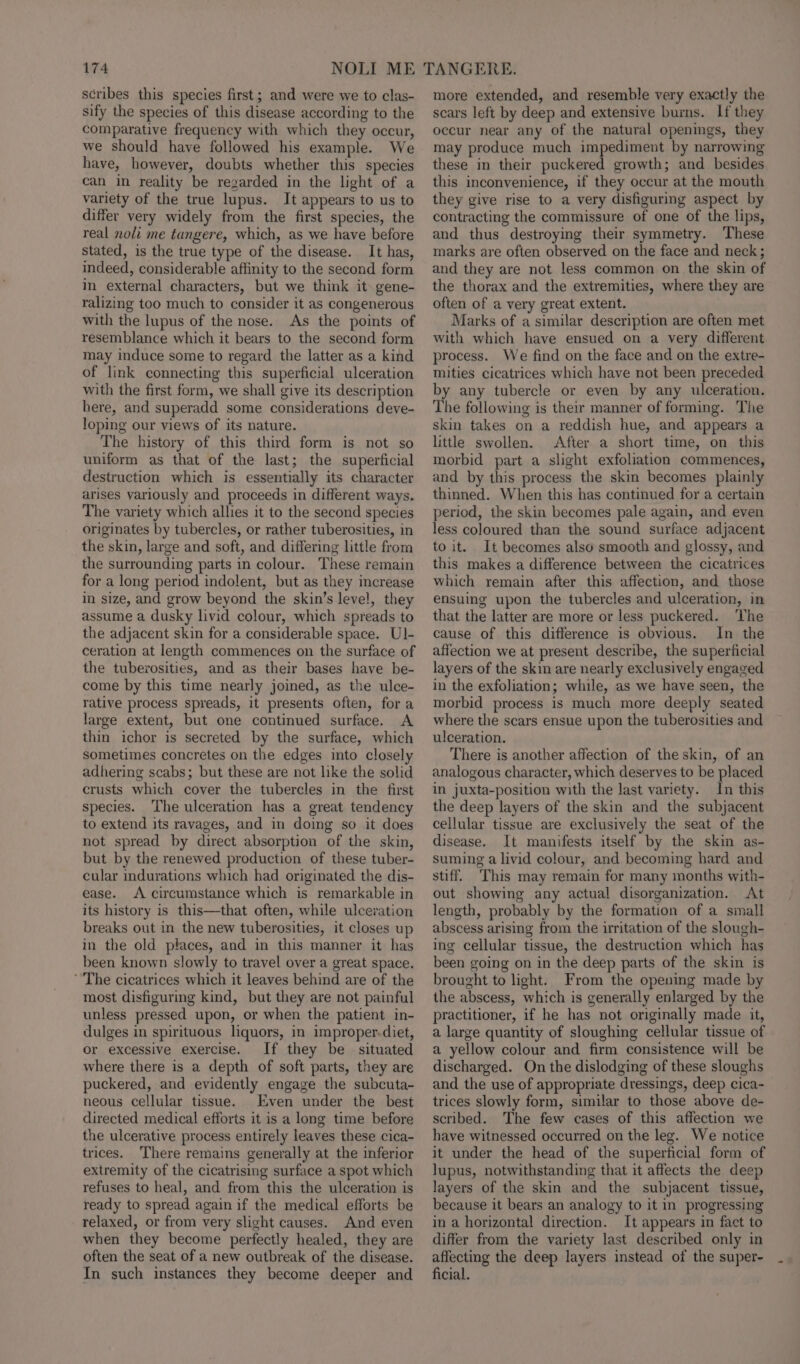 scribes this species first; and were we to clas- sify the species of this disease according to the comparative frequency with which they occur, we should have followed his example. We have, however, doubts whether this species can in reality be regarded in the light of a variety of the true lupus. It appears to us to differ very widely from the first species, the real noli me tungere, which, as we have before stated, is the true type of the disease. It has, indeed, considerable affinity to the second form in external characters, but we think it gene- ralizing too much to consider it as congenerous with the lupus of the nose. As the points of resemblance which it bears to the second form may induce some to regard the latter as a kind of link connecting this superficial ulceration with the first form, we shall give its description here, and superadd some considerations deve- loping our views of its nature. The history of this third form is not so uniform as that of the last; the superficial destruction which is essentially its character arises variously and proceeds in different ways. The variety which allies it to the second species originates by tubercles, or rather tuberosities, in the skin, large and soft, and differing little from the surrounding parts in colour. These remain for a long period indolent, but as they increase in size, and grow beyond the skin’s level, they assume a dusky livid colour, which spreads to the adjacent skin for a considerable space. UI- ceration at length commences on the surface of the tuberosities, and as their bases have be- come by this time nearly joined, as the ulce- rative process spreads, it presents often, fora large extent, but one continued surface. A thin ichor is secreted by the surface, which sometimes concretes on the edges into closely adhering scabs; but these are not like the solid crusts which cover the tubercles in the first species. The ulceration has a great tendency to extend its ravages, and in doing so it does not spread by direct absorption of the skin, but by the renewed production of these tuber- cular indurations which had originated the dis- ease. A circumstance which is remarkable in its history is this—that often, while ulceration breaks out in the new tuberosities, it closes up in the old places, and in this manner it has been known slowly to travel over a great space. ‘The cicatrices which it leaves behind are of the most disfiguring kind, but they are not painful unless pressed upon, or when the patient in- dulges in spirituous liquors, in improper-diet, or excessive exercise. If they be situated where there is a depth of soft parts, they are puckered, and evidently engage the subcuta- neous cellular tissue. Even under the best directed medical efforts it is a long time before the ulcerative process entirely leaves these cica- trices. ‘There remains generally at the inferior extremity of the cicatrising surface a spot which refuses to heal, and from this the ulceration is ready to spread again if the medical efforts be relaxed, or from very slight causes. And even when they become perfectly healed, they are often the seat of a new outbreak of the disease. In such instances they become deeper and more extended, and resemble very exactly the scars left by deep and extensive burns. If they occur near any of the natural openings, they may produce much impediment by narrowing these in their puckered growth; and besides this inconvenience, if they occur at the mouth they give rise to a very disfiguring aspect by contracting the commissure of one of the lips, and thus destroying their symmetry. These marks are often observed on the face and neck; and they are not less common on the skin of the thorax and the extremities, where they are often of a very great extent. Marks of a similar description are often met with which have ensued on a very different process. We find on the face and on the extre- mities cicatrices which have not been preceded by any tubercle or even by any ulceration. The following is their manner of forming. The skin takes on a reddish hue, and appears a little swollen. After a short time, on this morbid part a slight exfoliation commences, and by this process the skin becomes plainly thinned. When this has continued for a certain period, the skin becomes pale again, and even less coloured than the sound surface adjacent to it. It becomes also smooth and glossy, and this makes a difference between the cicatrices which remain after this affection, and those ensuing upon the tubercles and ulceration, in that the latter are more or less puckered. ‘The cause of this difference is obvious. In the affection we at present describe, the superficial layers of the skin are nearly exclusively engaged in the exfoliation; while, as we have seen, the morbid process is much more deeply seated where the scars ensue upon the tuberosities and ulceration. There is another affection of the skin, of an analogous character, which deserves to be placed in juxta-position with the last variety. In this the deep layers of the skin and the subjacent cellular tissue are exclusively the seat of the disease. It manifests itself by the skin as- suming a livid colour, and becoming hard and stiff. This may remain for many months with- out showing any actual disorganization. At length, probably by the formation of a small abscess arising from the uritation of the slough- ing cellular tissue, the destruction which has been going on in the deep parts of the skin is brought to light. From the opening made by the abscess, which is generally enlarged by the practitioner, if he has not originally made it, a large quantity of sloughing cellular tissue of a yellow colour and firm consistence will be discharged. On the dislodging of these sloughs and the use of appropriate dressings, deep cica- trices slowly form, similar to those above de- scribed. The few cases of this affection we have witnessed occurred on the leg. We notice it under the head of the superficial form of lupus, notwithstanding that it affects the deep layers of the skin and the subjacent tissue, because it bears an analogy to it in progressing in a horizontal direction. It appears in fact to differ from the variety last described only in affecting the deep layers instead of the super- ficial.