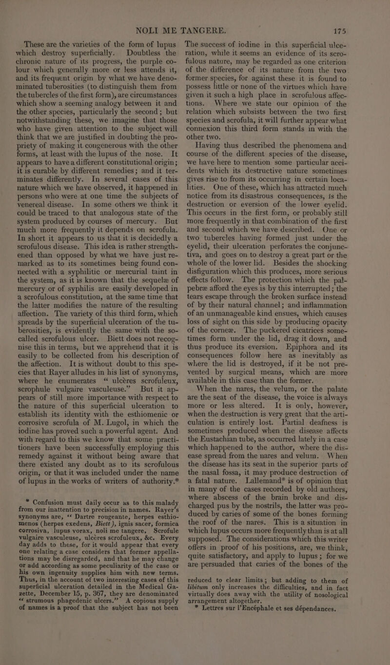 These are the varieties of the form of lupus which destroy superficially. Doubtless the chronic nature of its progress, the purple co- lour which generally more or less attends it, and its frequent origin by what we have deno- minated tuberosities (to distinguish them from the tubercles of the first form), are circumstances which show a seeming analogy between it and the other species, particularly the second; but notwithstanding these, we imagine that those who have given attention to the subject will think that we are justified in doubting the pro- priety of making it. congenerous with the other forms, at least with the lupus of the nose. It appears to havea different constitutional origin ; it is curable by different remedies; and it ter- minates differently. In several cases of this nature which we have observed, it happened in persons who were at one time the subjects of venereal disease. In some others we think it could be traced to that analogous state of the system produced by courses of mercury. But much more frequently it depends on scrofula. In short it appears to us that it is decidedly a scrofulous disease. This idea is rather strength- ened than opposed by what we have just re- marked as to its sometimes being found con- nected with a syphilitic or mercurial taint in the system, as it is known that the sequel of mercury or of syphilis are easily developed in a scrofulous constitution, at the same time that the latter modifies the nature of the resulting affection. The variety of this third form, which spreads by the superficial ulceration of the tu- berosities, is evidently the same with the so- called scrofulous ulcer. Biett does not recog- nise this in terms, but we apprehend that it is easily to be collected from his description of the affection. It is without doubt to this spe- cies that Rayer alludes in his list of synonyms, where he enumerates “ ulcéres scrofuleux, scrophule vulgaire vasculeuse.” But it ap- pears of still more importance with respect to the nature of this superficial ulceration to establish its identity with the esthiomenic or corrosive scrofula of M. Lugol, in which the iodine has proved such a powerful agent. And with regard to this we know that some practi- tioners have been successfully employing this remedy against it without being aware that there existed any doubt as to its scrofulous origin, or that it was included under the name of lupus in the works of writers of authority.* * Confusion must daily occur as to this malady from our inattention to precision in names. Rayer’s synonyms are, ‘‘ Dartre rougeante, herpes esthio- menos (herpes exedens, Biett ), ignis sacer, formica corrosiva, lupus vorax, noli me tangere, Scrofule vulgaire vasculeuse, ulcéres scrofuleux, &amp;c, Every day adds to these, for it would appear that every one relating a case considers that former appella- tions may be disregarded, and that he may change or add according as some peculiarity of the case or his own ingenuity supplies him with new terms. Thus, in the account of two interesting cases of this superficial ulceration detailed in the Medical Ga- zette, December 15, p. 367, they are denominated *¢ strumous phagedenic ulcers.” A copious supply of names is a proof that the subject has not been 175 The success of iodine in this superficial ulce- ration, while it seems an evidence of its scro- fulous nature, may be regarded as one criterion. of the difference of its nature from the two former species, for against these it is found to possess little or none of the virtues which have given it such a high place in scrofulous affec- tions. Where we state our opinion of the relation which subsists between the two first species and scrofula, it will further appear what connexion this third form stands in with the other two. Having thus described the phenomena and course of the different species of the disease, we have here to mention some particular acci- dents which its destructive nature sometimes gives rise to from its occurring in certain loca- lities. One of these, which has attracted much notice from its disastrous consequences, is the destruction or eversion of the lower eyelid. This occurs in the first form, or probably still more frequently in that combination of the first and second which we have described. One or two tubercles having formed just under the eyelid, their ulceration perforates the conjunc- tiva, and goes on to destroy a great part or the whole of the lower lid. Besides the shocking disfiguration which this produces, more serious effects follow. The protection which the pal- pebre afford the eyes is by this interrupted ; the tears escape through the broken surface instead of by their natural channel; and inflammation of an unmanageable kind ensues, which causes loss of sight on this side by producing opacity of the cornee. The puckered cicatrices some- times form under the lid, drag it down, and thus produce its eversion. Epiphora and its consequences follow here as inevitably as where the lid is destroyed, if it be not pre- vented by surgical means, which are more available in this case than the former. When the nares, the velum, or the palate are the seat of the disease, the voice is always more or less altered. It is only, however, when the destruction is very great that the arti- culation is entirely lost. Partial deafness is sometimes produced when the disease affects the Eustachian tube, as occurred lately in a case which happened to the author, where the dis- ease spread from the nares and velum. When the disease has its seat in the superior parts of the nasal fossa, it may produce destruction of a fatal nature. Lallemand* is of opinion that in many of the cases recorded by old authors, where abscess of the brain broke and dis- charged pus by the nostrils, the latter was pro- duced by caries of some of the bones forming the roof of the nares. This is a situation in which lupus occurs more frequently than is at all supposed. The considerations which this writer offers in proof of his positions, are, we think, quite satisfactory, and apply to lupus; for we are persuaded that caries of the bones of the reduced to clear limits; but adding to them of libitum only increases the difficulties, and in fact virtually does away with the utility of nosological arrangement altogether. * Lettres sur l’Encéphale et ses dépendances.