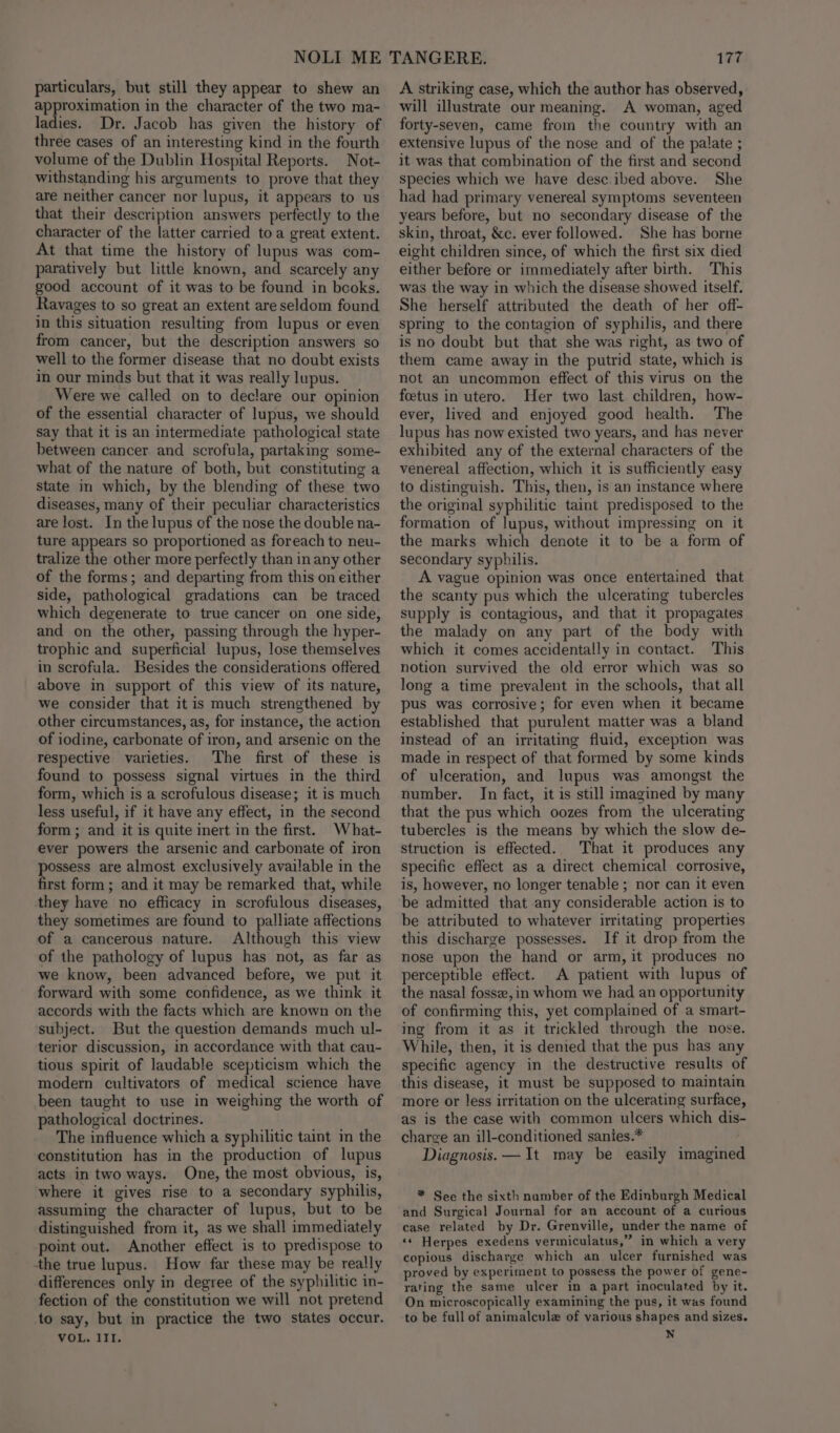 particulars, but still they appear to shew an approximation in the character of the two ma- ladies. Dr. Jacob has given the history of three cases of an interesting kind in the fourth volume of the Dublin Hospital Reports. Not- withstanding his arguments to prove that they are neither cancer nor lupus, it appears to us that their description answers perfectly to the character of the latter carried toa great extent. At that time the history of lupus was com- paratively but little known, and scarcely any good account of it was to be found in books. Ravages to so great an extent are seldom found in this situation resulting from lupus or even from cancer, but the description answers so well to the former disease that no doubt exists in our minds but that it was really lupus. Were we called on to declare our opinion of the essential character of lupus, we should say that it is an intermediate pathological state between cancer. and scrofula, partaking some- what of the nature of both, but constituting a State in which, by the blending of these two diseases, many of their peculiar characteristics are lost. In the lupus of the nose the double na- ture appears so proportioned as foreach to neu- tralize the other more perfectly than in any other of the forms; and departing from this on either side, pathological gradations can be traced which degenerate to true cancer on one side, and on the other, passing through the hyper- trophic and superficial lupus, lose themselves in scrofala. Besides the considerations offered above in support of this view of its nature, we consider that itis much strengthened by other circumstances, as, for instance, the action of iodine, carbonate of iron, and arsenic on the respective varieties. The first of these is found to possess signal virtues in the third form, which is a scrofulous disease; it is much less useful, if it have any effect, in the second form ; and it is quite inert in the first. What- ever powers the arsenic and carbonate of iron possess are almost exclusively available in the first form ; and it may be remarked that, while they have no efficacy in scrofulous diseases, they sometimes are found to palliate affections of a cancerous nature. Although this view of the pathology of lupus has not, as far as we know, been advanced before, we put it forward with some confidence, as we think it accords with the facts which are known on the subject. But the question demands much ul- terior discussion, in accordance with that cau- tious spirit of laudable scepticism which the modern cultivators of medical science have been taught to use in weighing the worth of pathological doctrines. The influence which a syphilitic taint in the constitution has in the production of lupus acts in two ways. One, the most obvious, is, where it gives rise to a secondary syphilis, assuming the character of lupus, but to be distinguished from it, as we shall immediately point out. Another effect is to predispose to the true lupus. How far these may be really differences only in degree of the syphilitic in- fection of the constitution we will not pretend to say, but in practice the two states occur. VOL. IIT. 177 A striking case, which the author has observed, will illustrate our meaning. A woman, aged forty-seven, came from the country with an extensive lupus of the nose and of the palate ; it was that combination of the first and second species which we have desc:ibed above. She had had primary venereal symptoms seventeen years before, but no secondary disease of the skin, throat, &amp;c. ever followed. She has borne eight children since, of which the first six died either before or immediately after birth. This was the way in which the disease showed itself. She herself attributed the death of her off- spring to the contagion of syphilis, and there is no doubt but that she was right, as two of them came away in the putrid state, which is not an uncommon effect of this virus on the foetus in utero. Her two last children, how- ever, lived and enjoyed good health. The lupus has now existed two years, and has never exhibited any of the external characters of the venereal affection, which it is sufficiently easy to distinguish. This, then, is an instance where the original syphilitic taint predisposed to the formation of lupus, without impressing on it the marks which denote it to be a form of secondary syphilis. A vague opinion was once entertained that the scanty pus which the ulcerating tubercles supply is contagious, and that it propagates the malady on any part of the body with which it comes accidentally in contact. This notion survived the old error which was so long a time prevalent in the schools, that all pus was corrosive; for even when it became established that purulent matter was a bland instead of an irritating fluid, exception was made in respect of that formed by some kinds of ulceration, and lupus was amongst the number. In fact, it is still imagined by many that the pus which oozes from the ulcerating tubercles is the means by which the slow de- struction is effected. That it produces any specific effect as a direct chemical corrosive, is, however, no longer tenable ; nor can it even be admitted that any considerable action is to be attributed to whatever irritating properties this discharge possesses. If it drop from the nose upon the hand or arm, it produces no perceptible effect. A patient with lupus of the nasal fosse,in whom we had an opportunity of confirming this, yet complained of a smart- ing from it as it trickled through the nose. While, then, it is denied that the pus has any specific agency in the destructive results of this disease, it must be supposed to maintain more or less irritation on the ulcerating surface, as is the case with common ulcers which dis- charge an ill-conditioned sanies.* . Diagnosis. — It may be easily imagined * See the sixth number of the Edinburgh Medical and Surgical Journal for an account of a curious case related by Dr. Grenville, under the name of «« Herpes exedens vermiculatus,” in which a very copious discharge which an ulcer furnished was proved by experiment to possess the power of gene- rating the same ulcer in a part inoculated by it. On microscopically examining the pus, it was found to be full of animalcule of various shapes and sizes. N