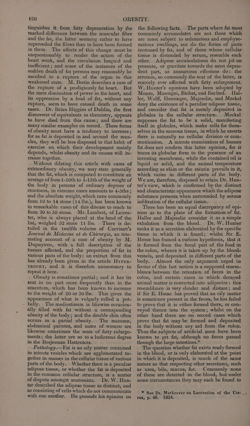 tinguishes it from fatty degeneration by the marked difference between the muscular fibre and the fat, the latter seeming rather to have superseded the fibres than to have been formed in them. The effects of this change must be unquestionably to render the action of the heart weak, and the circulation languid and inefficient; and some of the instances of the sudden death of fat persons may reasonably be ascribed to a rupture of the organ in this weakened state. M. Bertin describes a case of the rupture of a prodigiously fat heart. But the mere diminution of power in the heart, and its oppression by a load of fat, without any rupture, seem to have caused death in some cases. Dr. Brian Higgins of Dublin, the first discoverer of equivalents in chemistry, appears to have died from this cause; and there are many similar examples on record. These forms of obesity must have a tendency to increase; for as fat is deposited in and around the mus- cles, they will be less disposed to that habit of exercise on which their development mainly depends, whilst obesity and its causes will in- crease together. Without dilating this article with cases of extraordinary obesity, we may state generally that the fat, which is computed to constitute an average of from1-10th to 1-15th of the weight of the body in persons of ordinary degrees of stoutness, in extreme cases amounts to 4-5ths ; and the absolute weight, which runs commonly from 10 to 14 stone (14 lbs.), has been known in remarkable cases of this disease to reach to from 30 to 50 stone. Mr. Lambert, of Leices- ter, who is always placed at the head of the list, weighed 52 stone 11 Ibs. There is de- tailed in the twelfth volume of Corvisart’s Journal de Médecine et de Chirurgie, an inte- resting account of a case of obesity by M. Dupuytren, with a full description of the tissues affected, and the proportion of fat in various parts of the body: an extract from this has already been given in the article Hyprr- TROPHY, and it is therefore unnecessary to repeat it here. Obesity is sometimes partial; and it has its seat in no part more frequently than in the omentum, which has been known to increase to the weight of 20 or 30lbs. This gives the appearance of what is vulgarly called a pot- belly. The mediastinum is likewise occasion- ally filled with fat without a corresponding obesity of the body; and the double chin often occurs as a partial obesity. The mamme, abdominal parietes, and nates of women are likewise sometimes the seats of fatty enlarge- ments; the latter are so to a ludicrous degree in the Bosjesman Hottentots. _ Pathology.—Fat is an oily matter contained in minute vesicles which are agglomerated to- gether in masses in the cellular tissue of various parts of the body. Whether there is a peculiar adipose tissue, or whether the fat is deposited in the common cellular structure, is a matter of dispute amongst anatomists. Dr. W. Hun- ter described the adipose tissue as distinct, and as consisting of cells which do not communicate with one another. He grounds his opinion on the following facts. The parts where fat most commonly accumulates are not those which are most subject to edematous and emphyse- matous swellings, nor do the forms of parts increased by fat, and of those whose cellular tissue is distended by serum, resemble each other. Adipose accumulations do not pit on pressure, or gravitate towards the most depen- dent part, as anasarcous effusions do: the scrotum, so commonly the seat of the latter, is scarcely ever affected with fatty enlargement. W. Hunter’s opinions have been adopted by Monro, Mascagni, Bichat, and Beclard. Hal- ler, Wolff, Hensinger, Majendie, and Meckel deny the existence of a peculiar adipose tissue, and consider that fat is merely deposited in globules in the cellular structure. Meckel supposes the fat to be a solid, manifesting itself in globules, which make cells for them- selves in the mucous tissue, in which he asserts there is naturally no cellular division or com- munication. A minute examination of human fat does not confirm this latter opinion, for it traces its globular form to the presence of an investing membrane, while the contained oil is liquid or solid, and the animal temperature according as elain or the stéarin prevails in it, which varies in different parts of the body. We are, therefore, disposed to retain Dr. Hun- ter’s view, which is confirmed by the distinct and characteristic appearance which the adipose substance presents when surrounded by serous infiltration of the cellular tissue. There has been an equal discrepancy of opi- nion as to the place of the formation of fat. Haller and Majendie consider it as a simple exhalation from the blood. Dr. W. Hunter ranks it as a secretion elaborated by the specific tissue in which it is found; whilst Sir E. Home has framed a curious hypothesis, that it is formed from the fecal part of the food in the colon, whence it is taken up by the blood- vessels, and deposited in different parts of the body. Almost the only argument urged in favour of this last notion is a supposed resem- blance between the retention of feces in the colon, and certain cases in which decayed animal matter is converted into adipocire: this resemblance is very slender and distant; and if Sir E. Home has proved that an oily matter is sometimes present in the feces, he has failed to prove that it is either formed there, or con- veyed thence into the system; whilst on the other hand there are on record cases which prove that fat may be formed and deposited in the body without any aid from the colon. Thus the subjects of artificial anus have been known to get fat, although no feces passed through the large intestines.* The question whether fat exists ready formed in the blood, or is only elaborated at the point in which it is deposited, is much of the same nature as that respecting other secretions, such as urea, bile, mucus, &amp;c. Commonly none of these are detected in the blood, but under some circumstances they may each be found to * See Dr. Mackeever on Laceration of the Ute- tus, p. 48. 1824.