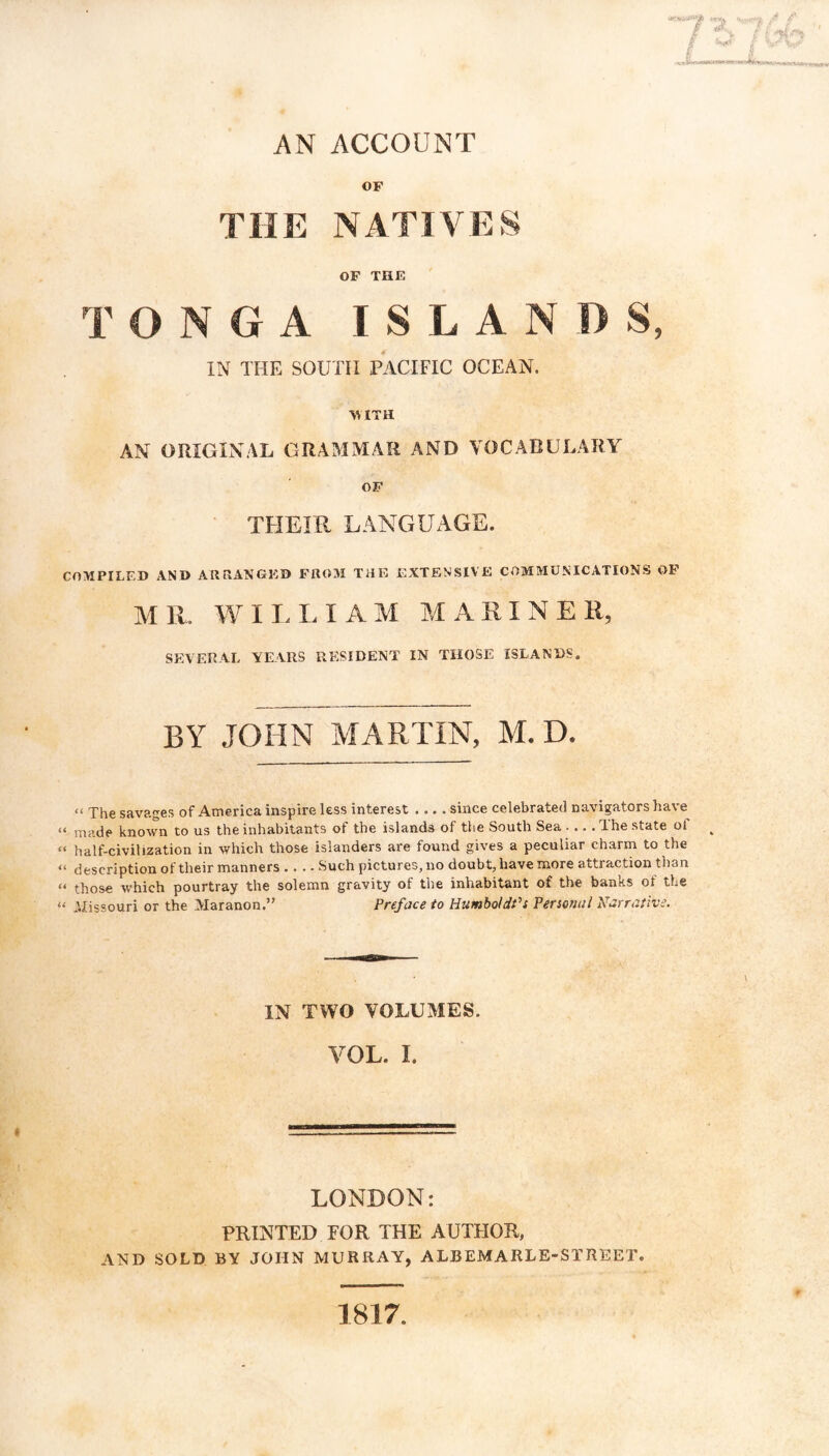 B irt’r AN ACCOUNT OF THE NATIVES OF THE r TONGA ISLANDS, IN THE SOUTH PACIFIC OCEAN. WITH AN OUIGIN.\L GRAMMAR AND VOCABULARY OF TFIEIR LANGUxAGE. COMPILED AND ARRANGED FROM THE X^IXTENSIVE COMMUNICATIONS OF MR. WILLIAM MARINER, SEVERAL YEARS RESIDENT IN THOSE ISLANDS. BY JOHN MARTIN, M. D. “ The savages of America inspire less interest .... since celebrated navigators have “ made known to us the inhabitants of the islands of the South Sea .... The state of ^ “ half-civilization in which those islanders are found gives a peculiar charm to the “ description of their manners .... Such pictures, no doubt, have more attraction than “ those which pourtray the solemn gravity of the inhabitant of the banks of the “ .Uissouri or the Maranon.” Preface to HumboldPs Personal Narrative. IN TWO VOLUMES. VOL. I. LONDON: PRINTED FOR THE AUTHOR, AND SOLD BY JOHN MURRAY, ALBEMARLE-STREET. 1817.