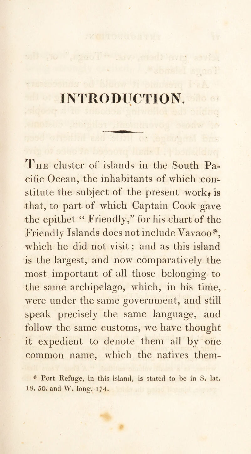 INTRODUCTION. The cluster of islands in the South Pa¬ cific Ocean, the inhabitants of which con¬ stitute the subject of the present work^ is that, to part of which Captain Cook gave the epithet Friendly,'’ for his chart of the Friendly Islands does not include Vavaoo^, which he did not visit; and as this island is the largest, and now comparatively the most important of all those belonging to the same archipelago, which, in his tirhe, were under the same government, and still speak precisely the same language, and follow the same customs, we have thought it expedient to denote them all by one common name, which the natives them- * Port Refuge, in this island, is stated to be in S. lat. 18. 50. and W, long. 1/4.