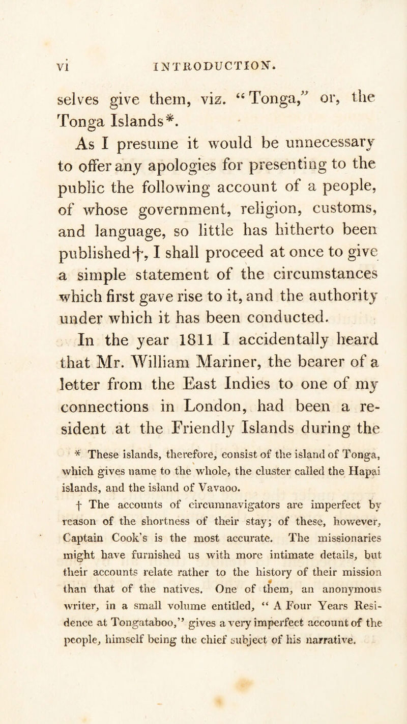 selves give them, viz. Tonga,or, the Tonga Islands^. As I presume it would be unnecessary to offer any apologies for presenting to the public the following account of a people, of whose government, religion, customs, and language, so little has hitherto been published“f*, I shall proceed at once to give a simple statement of the circumstances which first gave rise to it, and the authority under which it has been conducted. In the year 1811 I accidentally heard that Mr. William Mariner, the bearer of a letter from the East Indies to one of my connections in London, had been a re¬ sident at the Friendly Islands during the * These islands, therefore, consist of the island of Tonga, \ which gives name to the whole, the cluster called the Hapai islands, and the island of Vavaoo. f The accounts of circumnavigators are imperfect by reason of the shortness of their stay; of these, however. Captain Cook's is the most accurate. The missionaries might have furnished us with more intimate details, but their accounts relate rather to the history of their mission 0 than that of the natives. One of them, an anonymous writer, in a small volume entitled, “ A Four Years Resi¬ dence at Tongataboo,” gives a very imperfect account of the people, himself being the chief subject of his narrative.