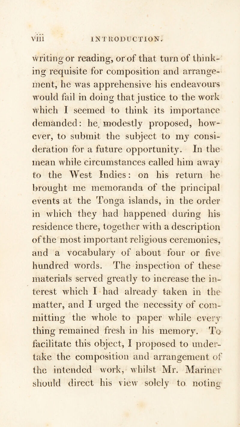 writing or reading, or of that turn of think¬ ing requisite for composition and arrange¬ ment, he was apprehensive his endeavours would fail in doing that justice to the work which I seemed to think its importance demanded: he, modestly proposed, how¬ ever, to submit the subject to my consi¬ deration for a future opportunity. In the mean while circumstances called him away to the West Indies: on his return he brought me memoranda of the principal events at the Tonga islands, in the order in which they had happened during his residence there, together with a description of the most important religious ceremonies, and a vocabulary of about four or five hundred words. The inspection of these materials served greatly to increase the in¬ terest which I had already taken in the matter, and I urged the necessity of com¬ mitting the whole to paper while eveiy thing remained fresh in his memory. To facilitate this object, I proposed to under¬ take the composition and arrangement of the intended work, whilst Mr. Mariner should direct his view solely to notin