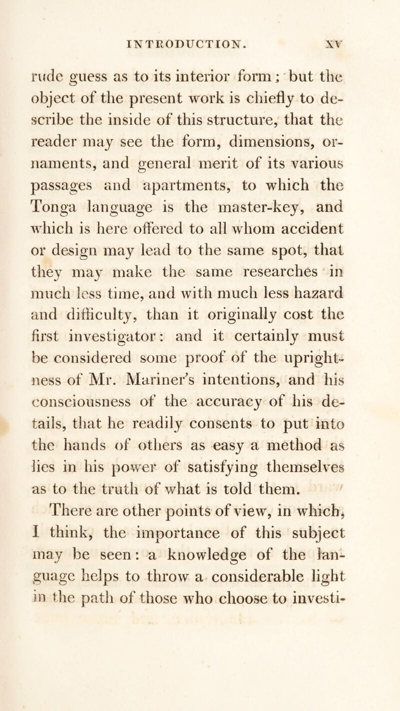 rude guess as to its interior form; but the object of the present work is chiefly to de¬ scribe the inside of this structure, that the reader may see the form, dimensions, or¬ naments, and general merit of its various passages and apartments, to which the Tonga language is the master-key, and which is here offered to all whom accident or design may lead to the same spot, that they may make the same researches in much less time, and with much less hazard and difficulty, than it originally cost the first investigator: and it certainly must be considered some proof of the upright¬ ness of Mr. Mariner's intentions, and his consciousness of the accuracy of his de¬ tails, that he readily consents to put into the hands of others as easy a method as lies in his power of satisfying themselves as to the truth of what is told them. There are other points of view, in which j I think, the importance of this subject may be seen: a knowledge of the lan¬ guage helps to throw a considerable light in the path of those who choose to investi-