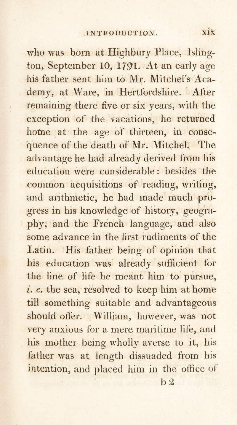 who was bom at Highbury Place, Isling¬ ton, September 10, 1791. At an early age his father sent him to Mr. MitcheFs Aca¬ demy, at Ware, in Hertfordshire. After remaining there five or six years, with the exception of the vacations, he returned hofne at the age of thirteen, in conse¬ quence of the death of Mr. Mitchel. The advantage he had alread}^ derived from his education were considerable: besides the common acquisitions of reading, writing, and arithmetic, he had made much pro¬ gress in his knowledge of history, geogra- phyj and the French language, and also some advance in the first rudiments of the Latin. His father being of opinion that his education was already sufficient for the line of life he meant him to pursue, 2. e. the sea, resolved to keep him at home till something suitable and advantageous should offer. William, however, was not very anxious for a mere maritime life, and his mother being wholly averse to it, his father was at length dissuaded from his intention, and placed him in the office of b 2