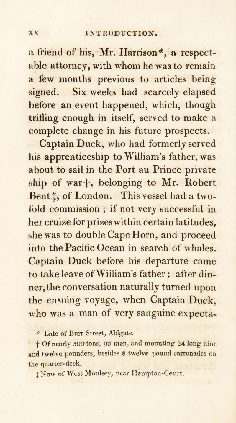 a friend of his, Mr. Harrison*, a respect¬ able attorney, with whom he was to remain a few months previous to articles being signed. Six weeks had scarcely elapsed before an event happened, which, though trifling enough in itself, served to make a complete change in his future prospects. Captain Duck, who had formerly served his apprenticeship to William's father, was about to sail in the Port au Prince private ship of war*!*, belonging to Mr. Robert Bent J, of London. This vessel had a two¬ fold commission ; if not very successful in her cruize for prizes within certain latitudes, she was to double Cape Horn, and proceed into the Pacific Ocean in search of whales. Captain Duck before his departure came to take leave of William's father; after din¬ ner, the conversation naturally turned upon the ensuing voyage, when Captain Duck, who was a man of very sanguine expecta- * Late of Burr Street, Aldgate. f Of nearly 500 tons, go men, and mounting 24 long nine and twelve ])ounders, besides 8 twelve pound carronades on the quarter-deck. I Now of West Moulsey, near Hampton-Court.