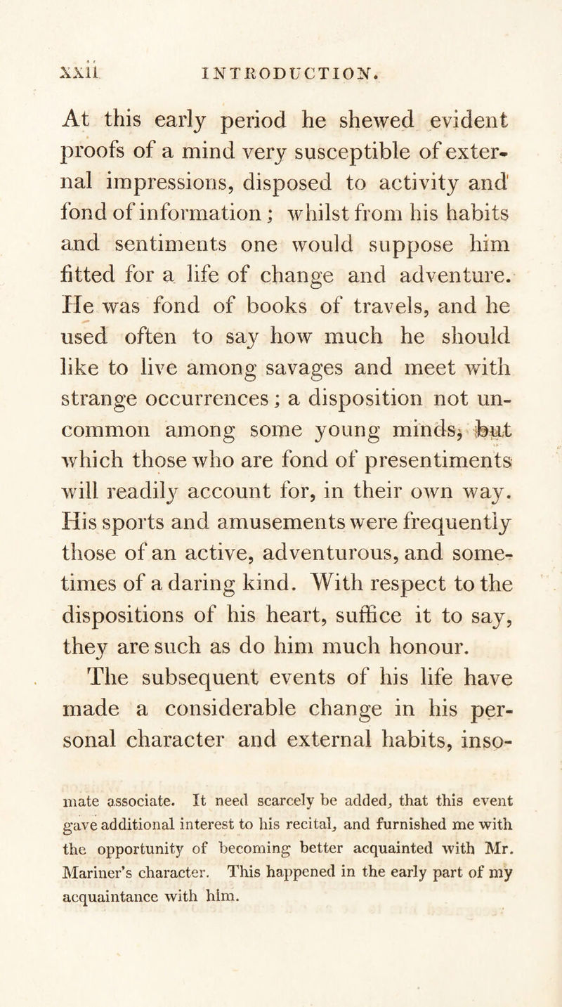 At this early period he shewed evident proofs of a mind very susceptible of exter* nal impressions, disposed to activity and fond of information; whilst from his habits and sentiments one would suppose him fitted for a life of change and adventure. He was fond of books of travels, and he used often to sa}^ how much he should like to live among savages and meet with strange occurrences; a disposition not un¬ common among some young minds^ ib^t which those who are fond of presentiments will readil}^ account for, in their own way. His sports and amusements were frequently those of an active, adventurous, and somcr times of a daring kind. With respect to the dispositions of his heart, suffice it to say, they are such as do him much honour. The subsequent events of his life have made a considerable change in his per¬ sonal character and external habits, inso- iiiate associate. It need scarcely be aclded^ that this event gave additional interest to his recital, and furnished me ■with the opportunity of becoming better acquainted with Mr. Mariner’s character. This happened in the early part of my acquaintance with him.
