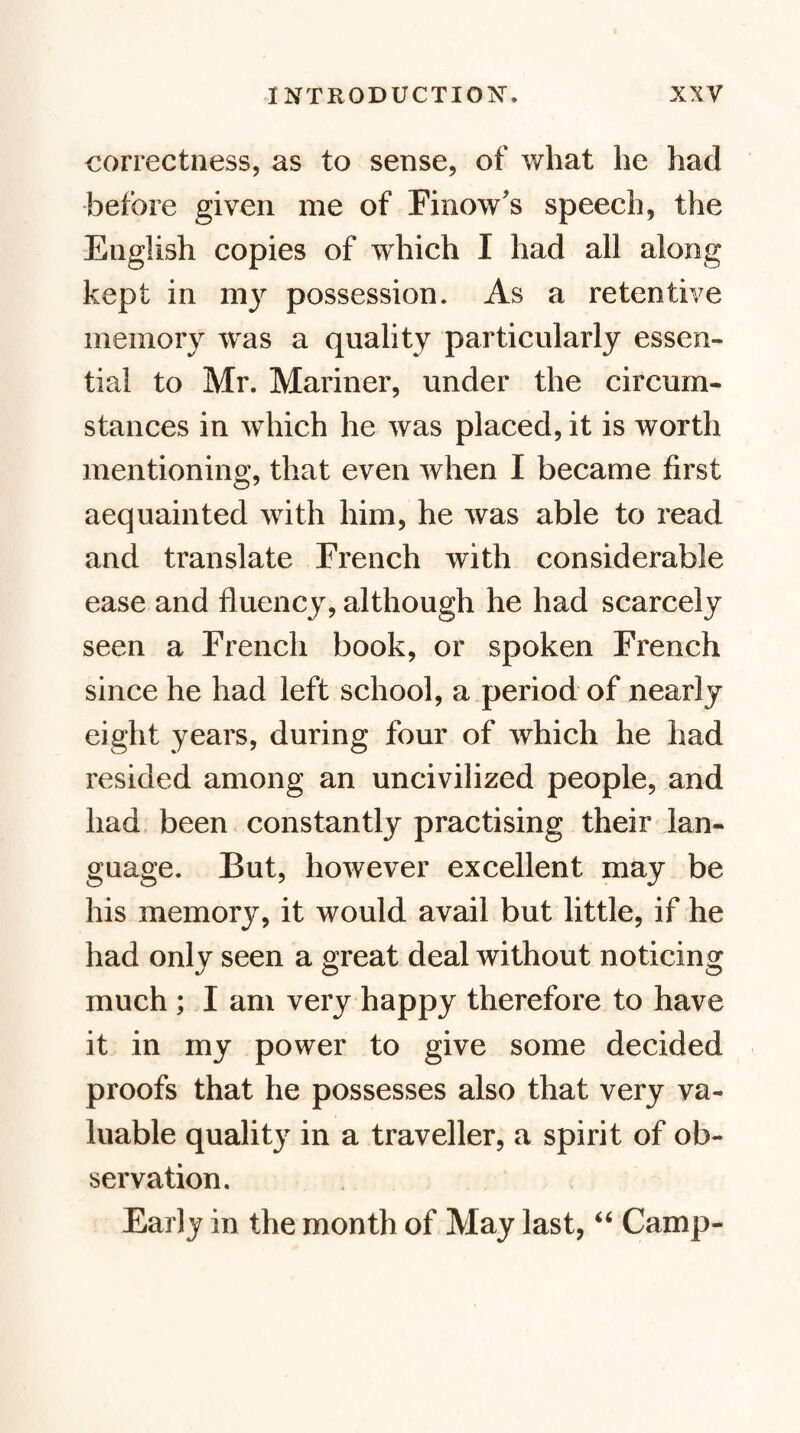 correctness, as to sense, of what he had before given me of Finow's speech, the English copies of which I had all along kept in my possession. As a retentive memory was a quality particularly essen¬ tial to Mr. Mariner, under the circum¬ stances in which he was placed, it is worth mentioning, that even when I became first acquainted with him, he was able to read and translate French with considerable ease and fluency, although he had scarcely seen a French book, or spoken French since he had left school, a period of nearly eight years, during four of which he had resided among an uncivilized people, and had, been constantly practising their lan¬ guage. But, however excellent may be his memory, it would avail but little, if he had only seen a great deal without noticing much ; I am very happy therefore to have it in my power to give some decided proofs that he possesses also that very va¬ luable quality in a traveller, a spirit of ob¬ servation. Early in the month of May last, Camp-