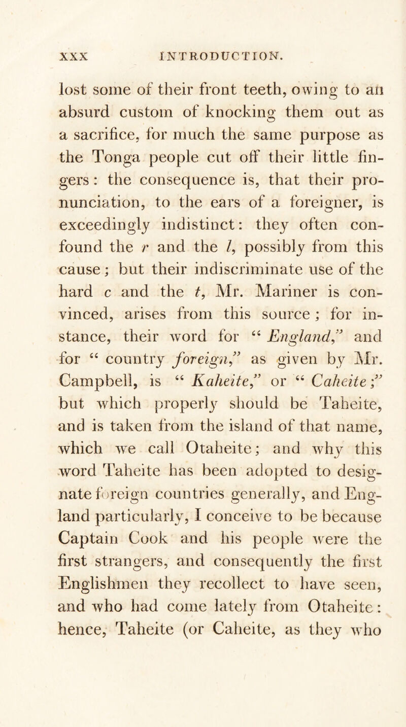 lost some of their front teeth, owing to an absurd custom of knocking them out as a sacrifice, for much the same purpose as the Tonga people cut off their little fin¬ gers : the consequence is, that their pro¬ nunciation, to the ears of a foreigner, is exceedingly indistinct: they often con¬ found the r and the /, possibly from this cause; but their indiscriminate use of the hard c and the Mr. Mariner is con¬ vinced, arises from this source; for in¬ stance, their word for “ England^'' and for country foreign^'' as given by Mr. Campbell, is “ Kaheite” or Caheite f but which properl}^ should be Taheite, and is taken from the island of that name, which we call Otaheite; and why this word Taheite has been adopted to desig¬ nate foreign countries generally, and Eng¬ land particularly, I conceive to be because Captain Cook and his people were the first strangers, and consequently the first Englishmen they recollect to have seen, and who had come lately from Otaheite: hence, Taheite (or Caheite, as they who