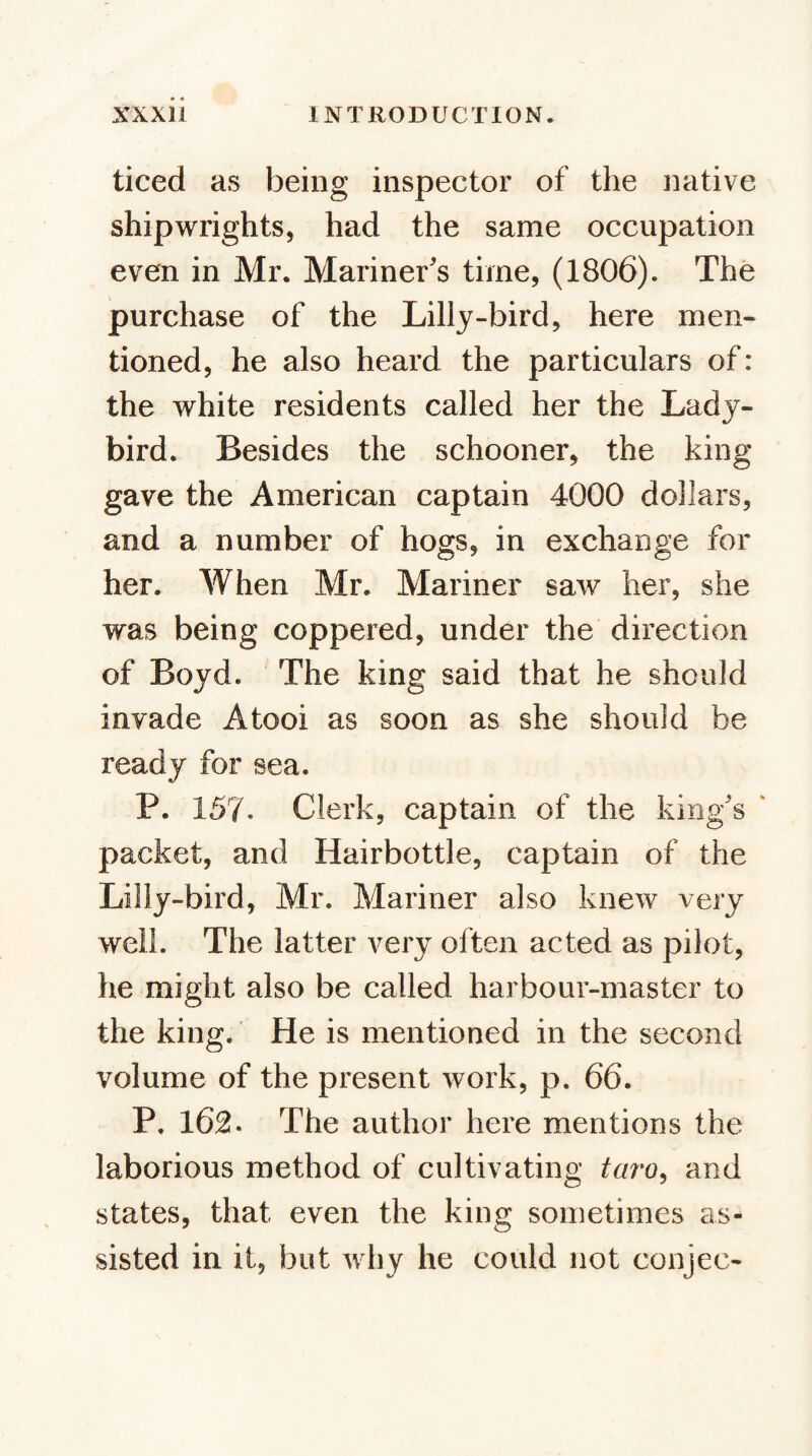 ticed as being inspector of the iiative shipwrights, had the same occupation even in Mr. Mariner's time, (1806). The purchase of the Lilly-bird, here men¬ tioned, he also heard the particulars of: the white residents called her the Lady¬ bird. Besides the schooner, the king gave the American captain 4000 dollars, and a number of hogs, in exchange for her. When Mr. Mariner saw her, she was being coppered, under the direction of Boyd. The king said that he should invade A tool as soon as she should be ready for sea. P. 157. Clerk, captain of the king's ' packet, and Hairbottle, captain of the Lilly-bird, Mr. Mariner also knew very well. The latter very often acted as pilot, he might also be called harbour-master to the king. He is mentioned in the second volume of the present work, p. 66. P. 162. The author here mentions the laborious method of cultivating taro^ and states, that even the king sometimes as¬ sisted in it, but why he could not conjee-