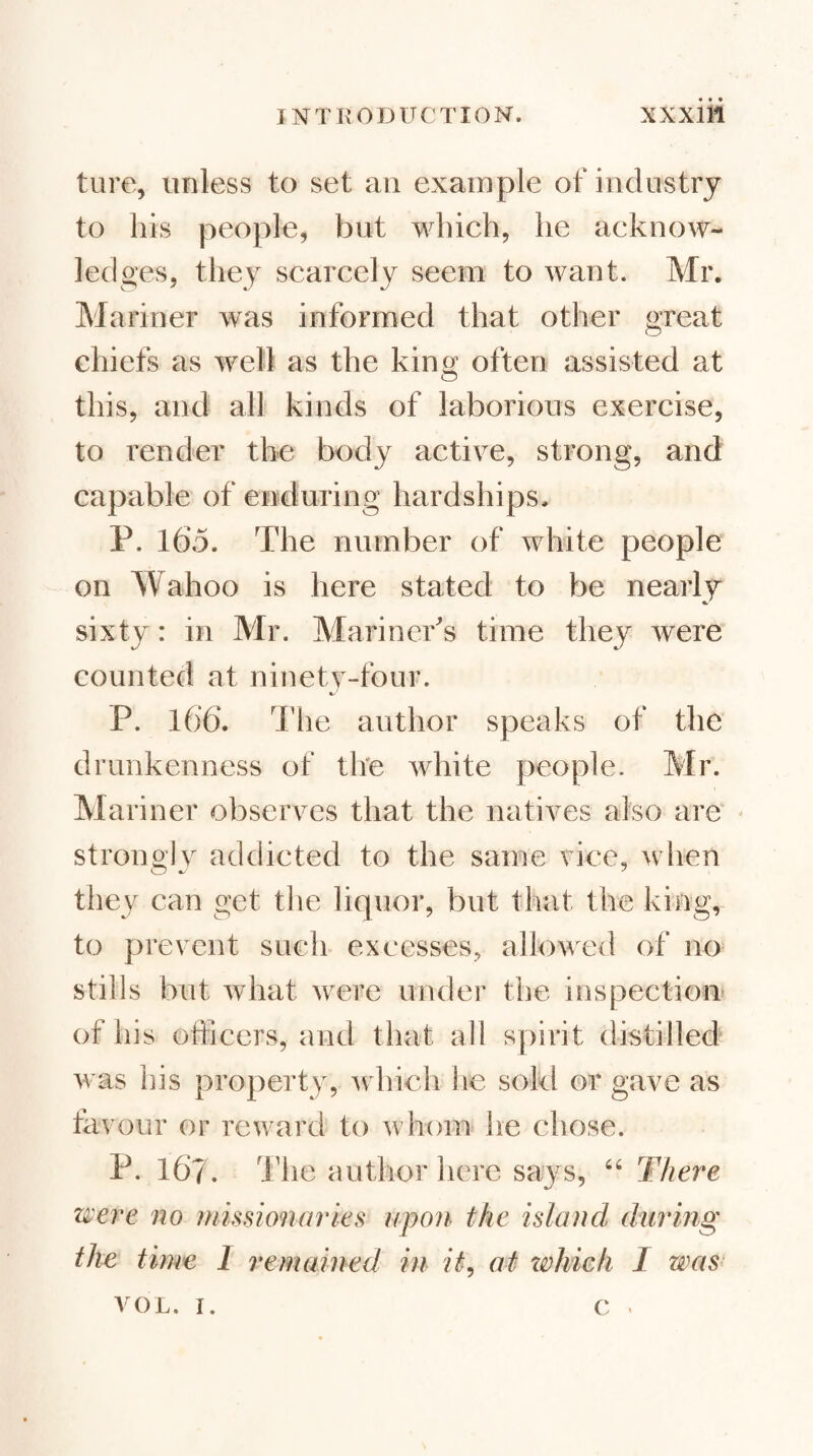 ture, unless to set an example of industry to his people, but which, he acknow¬ ledges, they scarcely seem to want. Mr. Mariner was informed that other great chiefs as well as the king often assisted at this, and all kinds of laborious exercise, to render the body active, strong, and capable of enduring hardships. P. 165. The number of white people on Wahoo is here stated to be nearly sixty: in Mr. Mariner's time they were counted at ninety-four. P. 166. The author speaks of the drunkenness of the white people. Mr. Mariner observes that the natives also are - stronoly addicted to the same vice, wiien they can get the liquor, but that the king, to prevent such excesses, allowed of no stills but what were under the inspectioiT of his officers, and that all spirit distilled was his property, which he sokl or gave as tavour or reward to whom* he chose. P. 167. I’he author here says, There were no missionaries upon the island during the time 1 remained in it^ at zohich 1 was- VOL. I. c