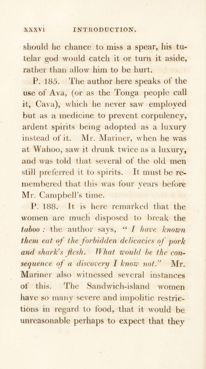 should he chance to miss a spear, his tu¬ telar god would catch it or turn it aside, rather tlian allow him to be hurt. P. 185. The author here speaks of the use of Ava, (or as the Tonga people call it. Cava), which he never saw employed but as a medicine to prevent corpulency, ardent spirits being adopted as a luxury instead of it. Mr. Mariner, Avhen he was at Wahoo, saw it drunk twice as a luxury, and was told that sevei'al of the old men I still preferred it to spirits. It must be re¬ membered that this was four vears before Mr. Campbelfs time. P. 188. It is here remarked that the women are much disposed to break the taboo : the author says, I have known them eat of the forbidden delieacies of pork and Quirk's flesh. What woidd be the con- sequence of a discovery I knorv not.'' Mr. Mariner also witnessed several instances of this. , The Sandwich-island women have so many severe and impolitic restric¬ tions in regard to food, that it would be unreasonable perhaps to expect that they