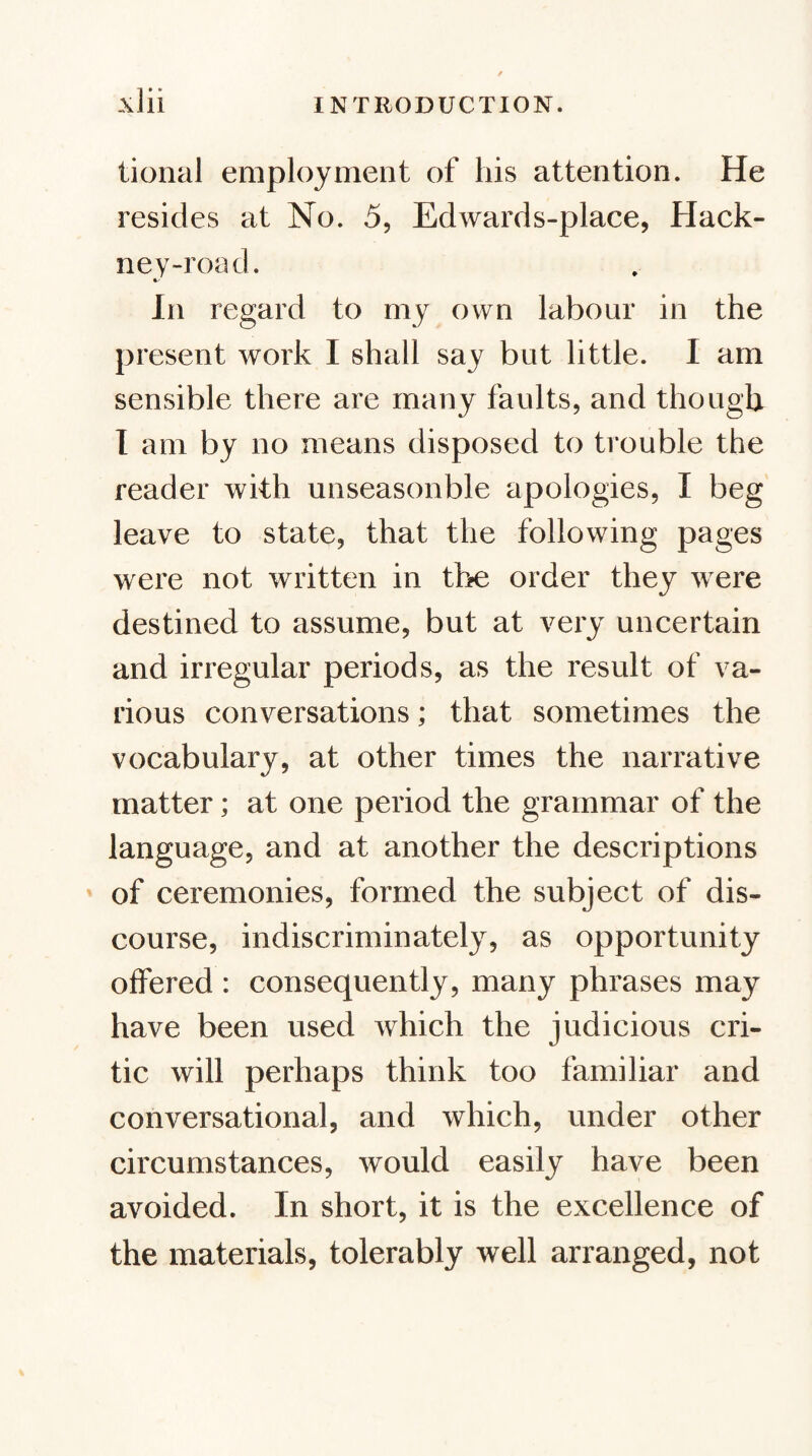 tional employment of his attention. He resides at No. 5, Edwards-place, Hack¬ ney-road. In regard to my own labour in the present work I shall say but little. I am sensible there are many faults, and though I am by no means disposed to trouble the reader with unseasonble apologies, I beg leave to state, that the following pages were not written in the order they were destined to assume, but at very uncertain and irregular periods, as the result of va¬ rious conversations; that sometimes the vocabulary, at other times the narrative matter; at one period the grammar of the language, and at another the descriptions of ceremonies, formed the subject of dis¬ course, indiscriminately, as opportunity offered : consequently, many phrases may have been used which the judicious cri¬ tic will perhaps think too familiar and conversational, and which, under other circumstances, would easily have been avoided. In short, it is the excellence of the materials, tolerably well arranged, not