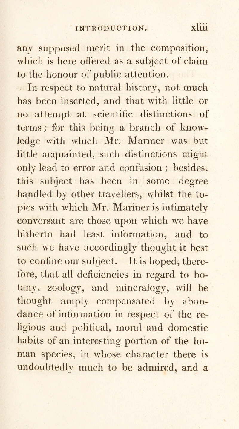 anj supposed merit in the composition, which is here offered as a subject of claim to the honour of public attention. In respect to natural history, not much has been inserted, and that with little or no attempt at scientific distinctions of terms; for this being a branch of know¬ ledge with which Mr. Mariner was but little acquainted, such distinctions might only lead to error and confusion ; besides, this subject has been in some degree handled by other travellers, whilst the to¬ pics with which Mr. Mariner is intimately conversant are those upon which we have hitherto had least information, and to such we have accordingly thought it best to confine our subject. It is hoped; there¬ fore, that all deficiencies in regard to bo¬ tany, zoology, and mineralogy, will be thought amply compensated by abun¬ dance of information in respect of the re¬ ligious and political, moral and domestic habits of an interesting portion of the hu¬ man species, in whose character there is undoubtedly much to be admired, and a