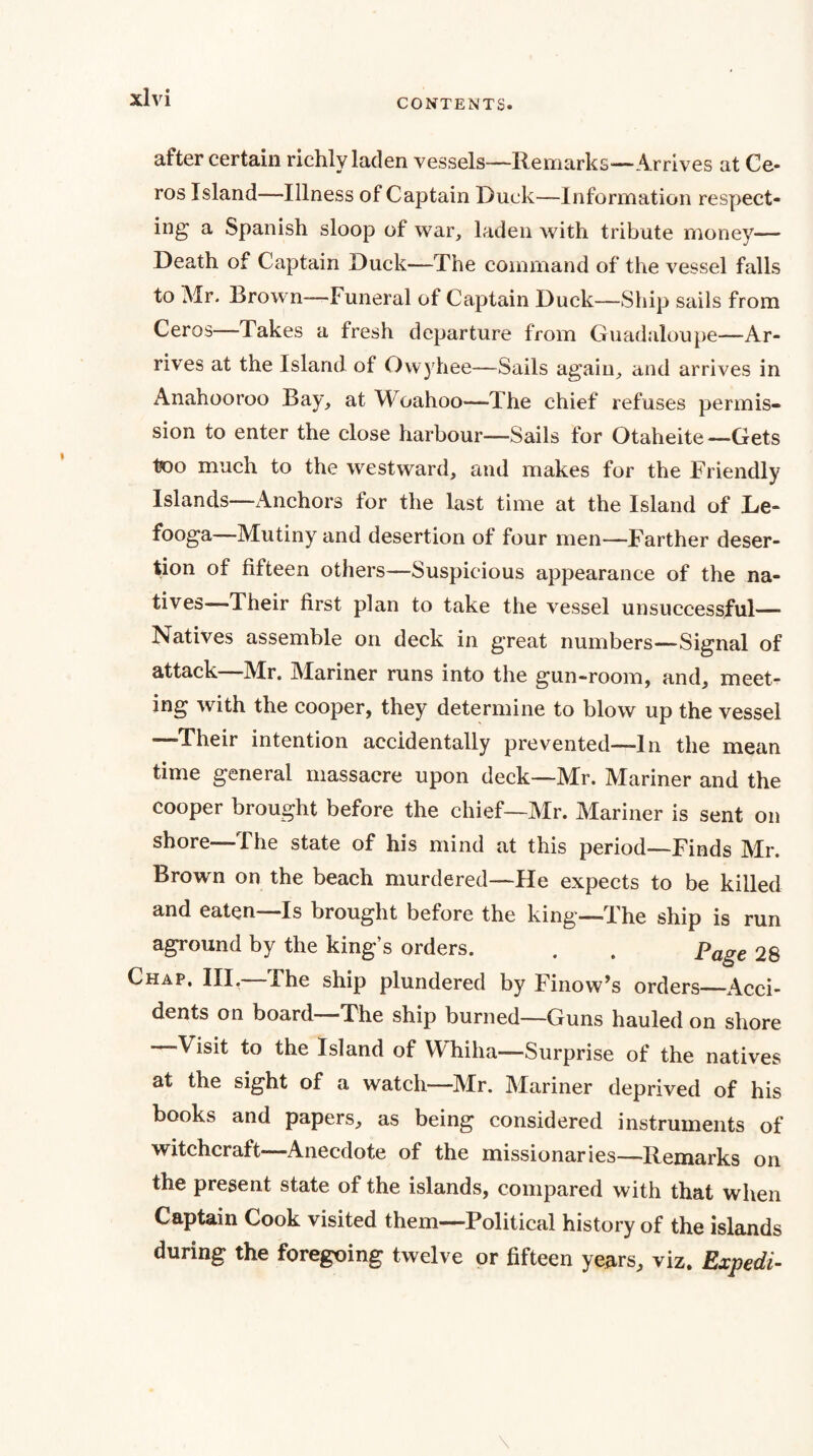 CONTENTS. after certain richly laden vessels—Remarks—Arrives at Ce- ros Island—Illness of Captain Duck—Information respect¬ ing a Spanish sloop of war, laden with tribute money— Death of Captain Duck—The command of the vessel falls to Mr. Brow n—Funeral of Captain Duck—Ship sails from Ceros—Takes a fresh departure from Guadaloupe—Ar¬ rives at the Island of Owyhee—Sails again, and arrives in i\nahooroo Bay, at Woahoo—The chief refuses permis¬ sion to enter the close harbour—Sails for Otaheite—Gets too much to the westward, and makes for the Friendly Islands—Anchors for the last time at the Island of Le- fooga Mutiny and desertion of four men—Farther deser¬ tion of fifteen others—Suspicious appearance of the na¬ tives—Their first plan to take the vessel unsuccessful— Natives assemble on deck in great numbers—Signal of attack—Mr. Mariner runs into the gun-room, and, meet¬ ing with the cooper, they determine to blow up the vessel —Their intention accidentally prevented—In the mean time general massacre upon deck—Mr. Mariner and the cooper brought before the chief—Mr. Mariner is sent on shore—The state of his mind at this period—Finds Mr. Brown on the beach murdered—He expects to be killed and eaten—Is brought before the king—The ship is run aground by the king’s orders. . . Page 28 Chap. Ill, Fhe ship plundered by Finow^s orders_x4cci- dents on board The ship burned—Guns hauled on shore Visit to the Island of Whiha—Surprise of the natives at the sight of a watch—Air. Alariner deprived of his books and papers, as being considered instruments of witchcraft—Anecdote of the missionaries—Remarks on the present state of the islands, compared with that when Captain Cook visited them—Political history of the islands during the foregoing twelve or fifteen years, viz. Expedi-