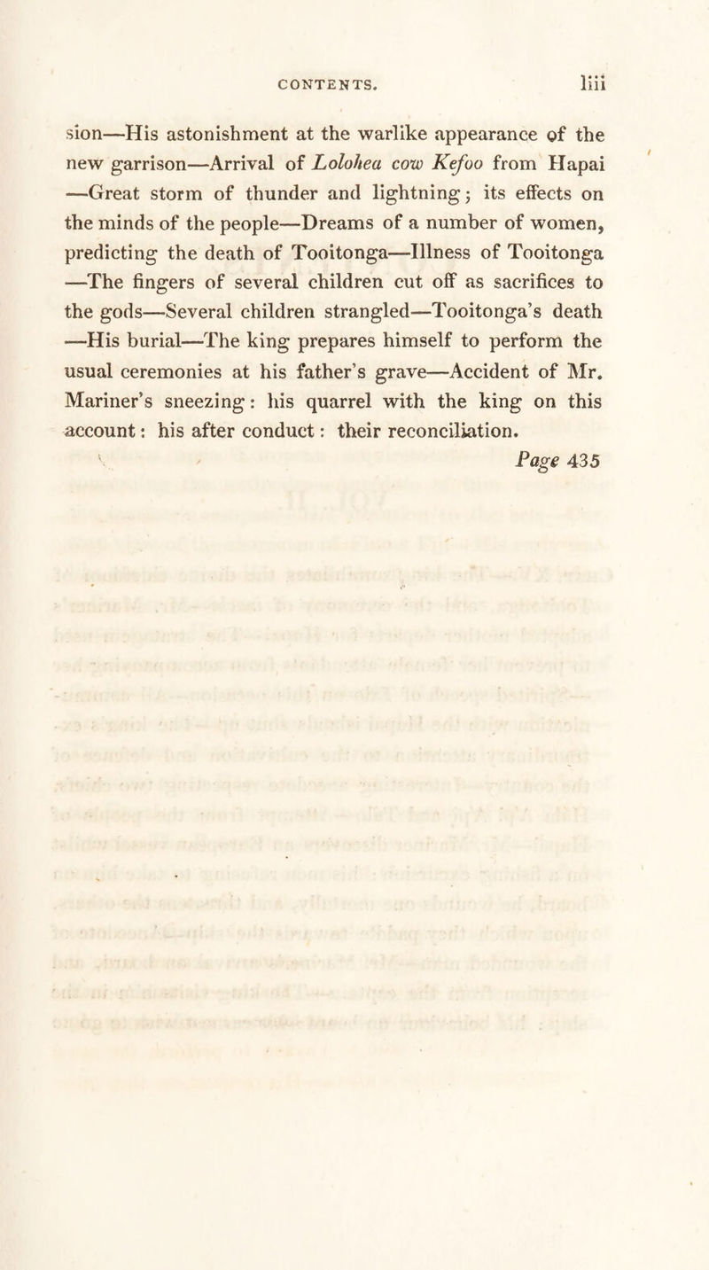 sion—His astonishment at the warlike appearance of the new garrison—Arrival of Lolohea cow Kefoo from Hapai —Great storm of thunder and lightning; its eifects on the minds of the people—Dreams of a number of women, predicting the death of Tooitonga—Illness of Tooitonga —The fingers of several children cut olF as sacrifices to the gods—Several children strangled—Tooitonga’s death —His burial—The king prepares himself to perform the usual ceremonies at his father’s grave—Accident of Mr. Mariner’s sneezing: his quarrel with the king on this account: his after conduct: their reconciliation. Page 435