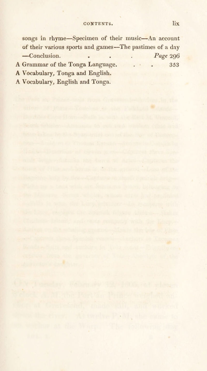 songs in rhyme—Specimen of their music—An account of their various sports and games—The pastimes of a day —Conclusion. . . . Page 2Q6 A Grammar of the Tonga Language. . ■ . 353 A Vocabulary, Tonga and English. A Vocabulary, English and Tonga.