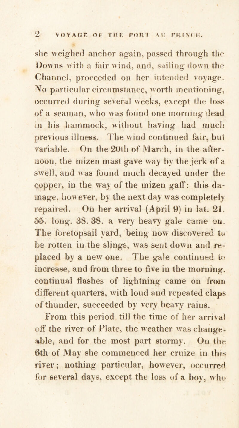 ^2 she weighed anchor again, passed through the Do^\ns with a fair wind, and, sailing down the Channel, proceeded on her intended vo5age. No particular circumstance, worth mentioning, occurred during several weeks, except the loss of a seaman, who was found one morning dead ill his hammock, without having had much previous illness. The wind continued fair, but variable. On the 20th of March, in the after¬ noon, the mizen mast gave w ay by the jerk of a swell, and was found much decayed under the copper, in the way of the mizen gaff: this da¬ mage, how ever, by the next day was completely repaired. On her arrival (April 9) in lat. 21. 55. long. 38. 38. a very heavy gale came on. The foretopsail yard, being now discovered to be rotten in the slings, was sent down and re¬ placed by a new one. The gale continued to increase, and from three to five in the morning, continual flashes of lightning came on from different quarters, w ith loud and repeated claps of thunder, succeeded by very heavy rains. From this period till the time of her arrival off the river of Plate, the weather was change¬ able, and for the most part stormy. On the 6th of May she commenced her cruize in this river; nothing particular, however, occurred for several days, except the loss of a boy, w ho