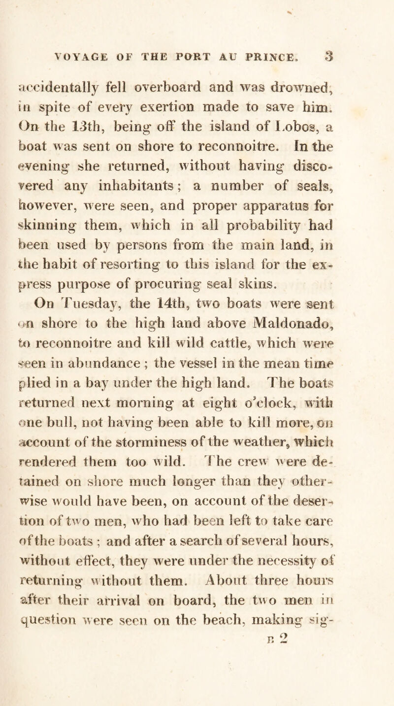 Hccidentally fell overboard and was drowned, HI spite of every exertion made to save him. On the 13th, being off the island of Lobos, a boat was sent on shore to reconnoitre. In the evening she returned, without having disco¬ vered any inhabitants; a number of seals, however, were seen, and proper apparatus for skinning them, which in all probability had been used by persons from the main land, in the habit of resorting to this island for the ex¬ press purpose of procuring seal skins. On Tuesday, the 14th, two boats were sent <>n shore to the high land above Maldonado, to reconnoitre and kill wild cattle, which were seen in abundance ; the vessel in the mean time plied in a bay under the high land. The boats returned next morning at eight o'clock, with one bull, not having been able to kill more, on account of the storminess of the weather, which rendered them too wild. 1 he crew were de- lairied on shore much longer than they other¬ wise would have been, on account of the deser-^ lion of two men, who had been left to take care of the boats ; and after a search of several hours, without efliect, they were under the necessity of returning without them. About three hours lifter their arrival on board, the two men in question were seen on the beach, making sig-