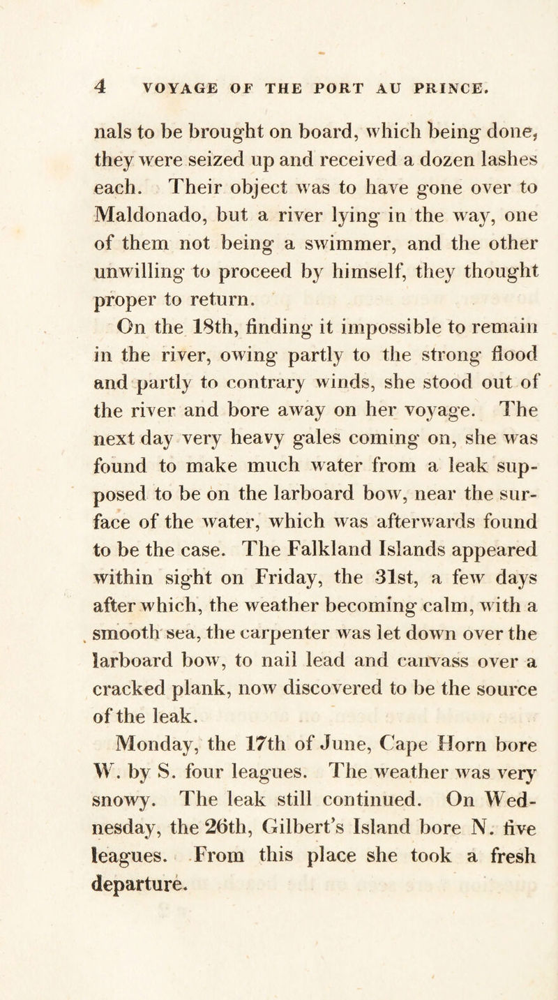 nals to be brought on board, which being done, they were seized up and received a dozen lashes each. Their object was to have gone over to Maldonado, but a river lying in the way, one of them not being a swimmer, and the other unwilling to proceed by himself, they thought proper to return. On the 18th, finding it impossible to remain in the river, owing partly to the strong flood and partly to contrary winds, she stood out of the river and bore away on her voyage. The next day very heavy gales coming on, she was found to make much water from a leak sup¬ posed to be on the larboard bow, near the sur¬ face of the water, which was afterwards found to be the case. The Falkland Islands appeared within sight on Friday, the 31st, a few days after which, the weather becoming calm, with a ^ smooth sea, the carpenter was let down over the larboard bow, to nail lead and canvass over a cracked plank, now discovered to be the source of the leak. Monday, the 17th of June, Cape Horn bore W. by S. four leagues. The weather was verj^ snowy. The leak still continued. On Wed¬ nesday, the 26th, Gilbert’s Island bore N. five leagues. From this place she took a fresh departure.