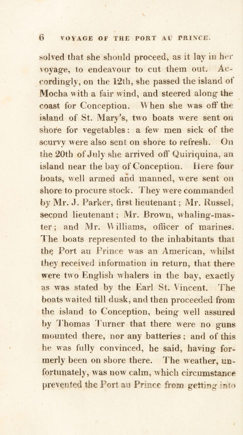 solved that she should proceed, as it lay iu her voyage, to endeavour to cut them out. Ac¬ cordingly, on the 12th, she passed the island of Mocha with a fair wind, and steered along the coast for Conception. W hen she was off the island of St. Mary's, two boats were sent on shore for vegetables: a few men sick of the scurvy were also sent on shore to refresh. On c the 20th of J uly she arrived off Quiriquina, an island near the bay of Conception. Here four boats, well armed and manned, were sent on shore to procure stock. They were commanded by Mr. J. Parker, hrst lieutenant; Mr. Russel, second lieutenant; Mr, Brown, w haling-mas- ter; and Mr. Vulliams, officer of marines. The boats represented to the inhabitants that th^ Port ail Prince was an American, whilst they received information in return, that there were two English w halers in the bay, exactly as was stated by the Earl St. Vincent. The boats waited till dusk, and then proceeded from the island to Conception, being well assured by I'homas Turner that there were no guns mounted there, nor any batteries; and of this he was fully convinced, he said, having for¬ merly been on shore there. The w eather, un¬ fortunately, was now calm, which circumstaiiice prevented the Fort au Prince from getting into