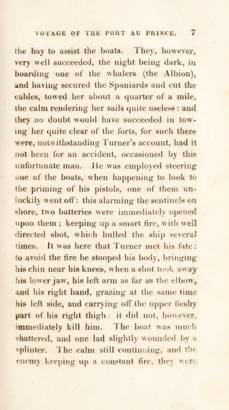 The bay to assist the boats. They, however, very well succeeded, the night being dark, in boarding one of the whalers (the Albion), and having secured the Spaniards and cut the cables, towed her about a quarter of a mile, the calm rendering her sails quite useless : and they no doubt would have succeeded in tow¬ ing her quite clear of the forts, for such there were, not^uthstanding Turner’s account, had it not been for an accident, occasioned by this unfortunate man. lie was employed steering one of the boats, when happening to look to the priming of his pistols, one of them un¬ luckily went off: this alarming the sentinels on shore, two batteries were immediately opened upon them ; keeping up a smart fire, with well directed shot, which hulled the ship several Times. It was here that Turner met his fate: to avoid the fire he stooped his body, bringing liis chin near his knees, when a shot took away fiis lower jaw, his left arm as far as tlie elbow, and his right hand, grazing at the same time his left side, and carrying off the upper fleshy part of his right thigh : it did not, ho^vever, immediately kill him. 1 he boat was ranch shattered, and one lad slightly wounded by a splinter. 1 he calm still contiiiidng, and thf enemy keeping up a constant hre, the} 'vcrc