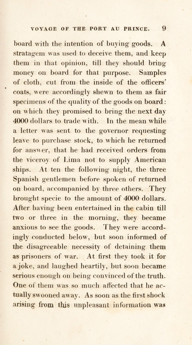 board with the intention of buying goods. A stratagem was used to deceive them, and keep them in that opinion, till they should bring money on board for that purpose. Samples of cloth, cut from the inside of the officers’ coats, w ere accordingly shewn to them as fair specimens of the quality of the goods on board : on which they promised to bring the next day 4000 dollars to trade with. In the mean while a letter was sent to the governor requesting leave to purchase stock, to which he returned for answer, that he had received orders from the viceroy of Lima not to supply American ships. At ten the following night, the three Spanish gentlemen before spoken of returned on board, accompanied by three others. They brought specie to the amount of 4000 dollars. After having been entertained in the cabin till two or three in the morning, they became anxious to see the goods. They were accord¬ ingly conducted below, but soon informed of the disagreeable necessity of detaining them as prisoners of war. At first they took it for a joke, and laughed heartily, but soon became serious enough on being convinced of the truth. One of them was so much affected that he ac¬ tually swooned away. As soon as the first shock arising from this unpleasant information was