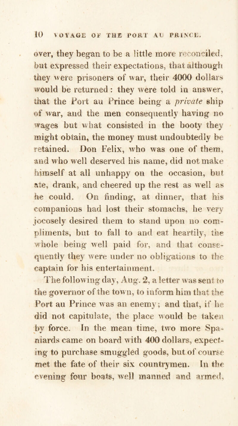 over, they began to be a little more reconciled, but expressed their expectations, that although they were prisoners of war, their 4000 dollars would be returned: they were told in answer, that the Fort au Prince being a private ship of war, and the men consequently having no wages but what consisted in the booty they might obtain, the money must undoubtedly be retained. Don Felix, who was one of them, and who well deserved his name, did not make himself at all unhappy on the occasion, but ate, drank, and cheered up the rest as w^ell as he could. On finding, at dinner, that Ms companions had lost their stomachs, he very jocosely desired them to stand upon no com- pliments, but to fall to and eat heartily, the whole being well paid for, and that conse^ quently they w^ere under no obligations to the captain for his entertainment. The following day, Aug. 2, a letter was sent to the governor of the town, to inform him that the Port au Prince was an enemy; and that, if he did not capitulate, the place would be taken by force. In the mean time, two more Spa¬ niards came on board w ith 400 dollars, expect¬ ing to purchase smuggled goods, but of course met the fate of their six countrymen. In the evening four boats, well manned and armed,