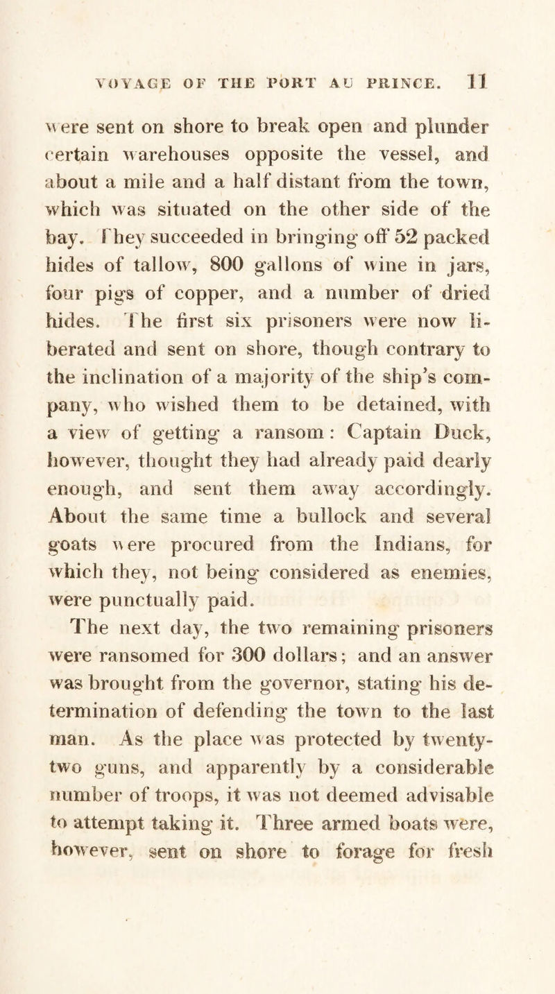 ere sent on shore to break open and plunder certain warehouses opposite the vessel, and about a mile and a half distant from the town, which was situated on the other side of the bay. They succeeded in bringing oft' 52 packed hides of tallow, 800 gallons of wine in jars, four pigs of copper, and a number of dried hides, d he first six prisoners were now li¬ berated and sent on shore, though contrary to the inclination of a majority of the ship's com¬ pany, who wished them to be detained, with a view of getting a ransom : Captain Duck, however, thought they had already paid dearly enough, and sent them away accordingly. About the same time a bullock and several goats were procured from the Indians, for which they, not being considered as enemies, were punctually paid. The next day, the two remaining prisoners were ransomed for 300 dollars; and an answer was brought from the governor, stating his de¬ termination of defending the town to the last man. As the place w as protected by twenty- two guns, and apparently by a considerable number of troops, it was not deemed advisable to attempt taking it. Three armed boats were, however, sent on shore to forage for fresh