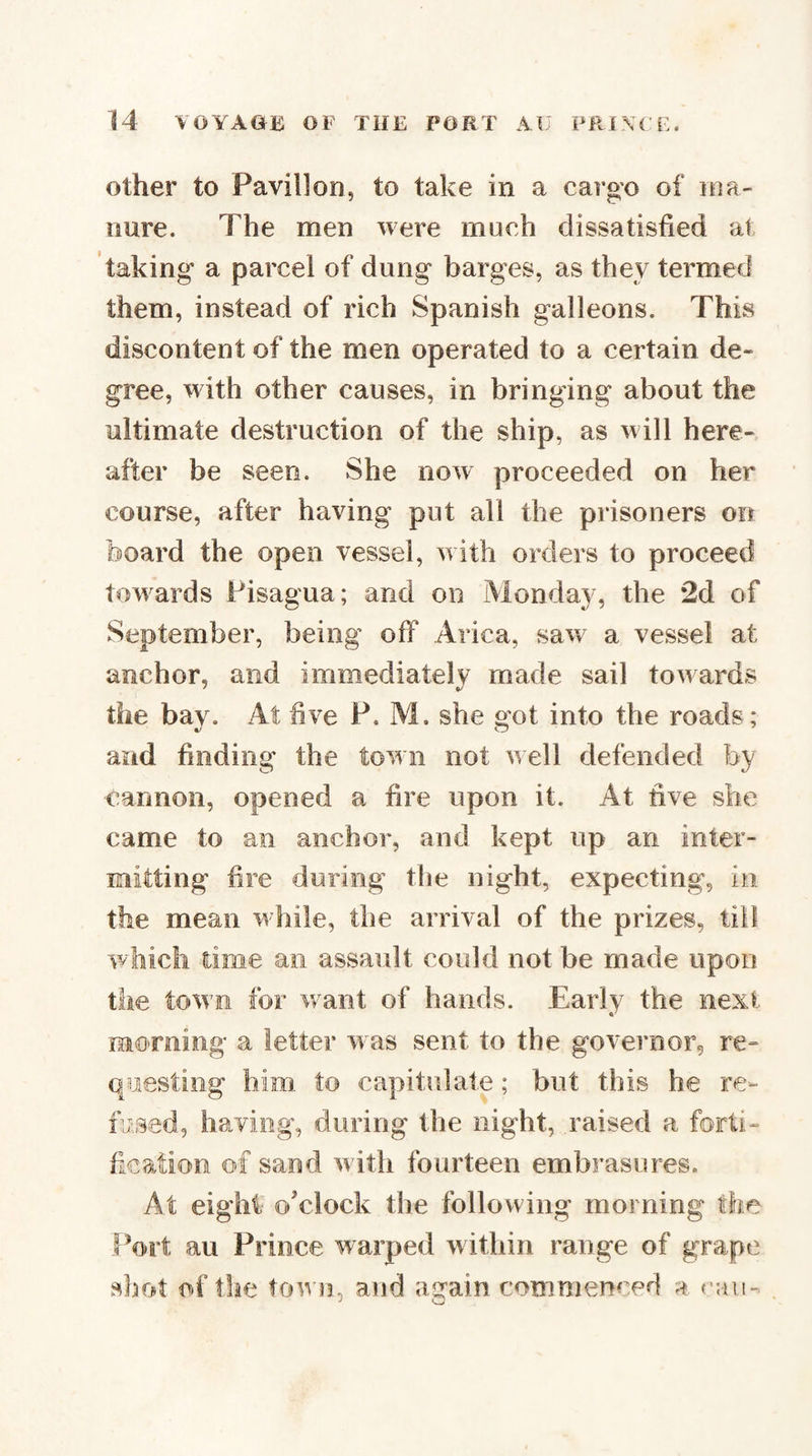 Other to Pavilion, to take in a cargo of ma¬ nure. The men were much dissatisfied at taking a parcel of dung barges, as they termed them, instead of rich Spanish galleons. This discontent of the men operated to a certain de¬ gree, with other causes, in bringing about the ultimate destruction of the ship, as will here¬ after be seen. She now proceeded on her course, after having put all the prisoners on board the open vessel, with orders to proceed towards Fisagua; and on Monday, the 2d of September, being off Arica, saw a vessel at anchor, and immediately made sail towards the bay. At live P. Al. she got into the roads; and finding the town not well defended by cannon, opened a fire upon it. At five she came to an anchor, and kept up an inter¬ mitting fire during tlie night, expecting, in the mean while, the arrival of the prizes, till which time an assault could not be made upon the town for want of hands. Early the next morning a letter was sent to the governor, re¬ questing him to capitulate; but this he re¬ fused, having, during the night, raised a forti- fcation of sand with fourteen embrasures. At eight o’clock the following morning the Port au Prince warped within range of grape shot of tlae torn, and again commenced a ran-