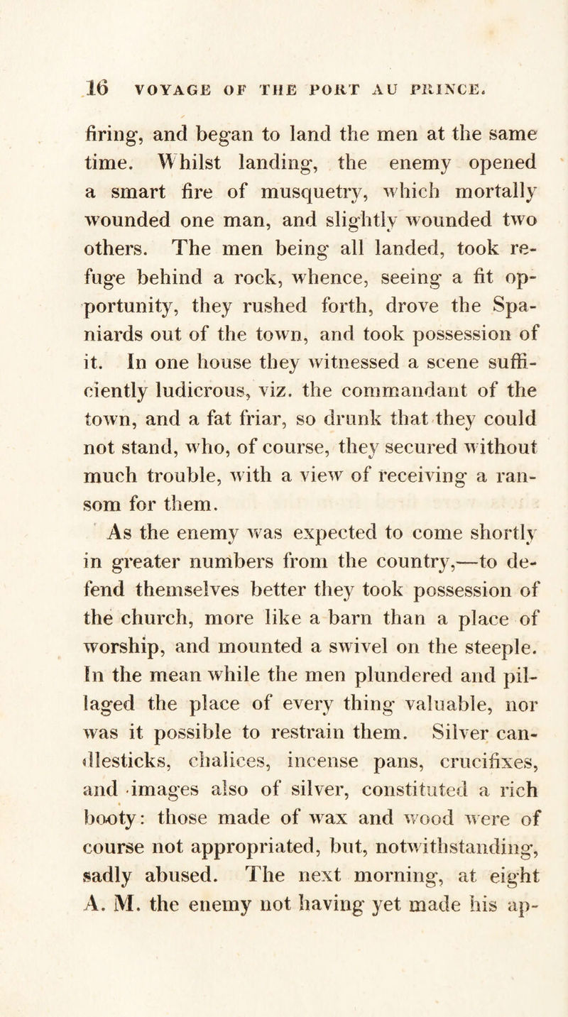 firing, and began to land the men at the same time. Whilst landing, the enemy opened a smart fire of musquetry, which mortally wounded one man, and slightly wounded two others. The men being all landed, took re¬ fuge behind a rock, whence, seeing a fit op¬ portunity, they rushed forth, drove the Spa¬ niards out of the town, and took possession of it. In one house they witnessed a scene suffi¬ ciently ludicrous, viz. the commandant of the town, and a fat friar, so drunk that they could not stand, w ho, of course, they secured w ithout much trouble, w ith a view of receiving a ran¬ som for them. As the enemy w as expected to come shortly in greater numbers from the country,—to de¬ fend themselves better they took possession of the church, more like a barn than a place of worship, and mounted a swivel on the steeple. In the mean while the men plundered and pil¬ laged the place of every thing valuable, nor was it possible to restrain them. Silver can¬ dlesticks, chalices, incense pans, crucifixes, and images also of silver, constituted a rich booty: those made of wax and wood were of course not appropriated, but, notwithstanding, sadly abused. The next morning, at eight A. M. the enemy not having yet made his ap-
