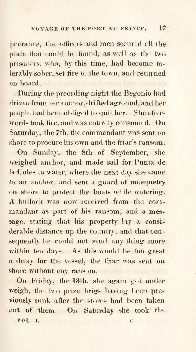 pearance, the officers and men secured all the plate that could be found, as well as the two prisoners, who, by this time, had become to¬ lerably sober, set fire to the town, and returned on board. During the preceding night the Begonio had driven from her anchor, drifted aground, and her people had been obliged to quit her. She after¬ wards took fire, and was entirely consumed. On Saturday, the 7th, the commandant was sent on shore to procure his own and the friar’s ransom. On Sunday, the 8th of September, she weighed anchor, and made sail for Punta de la Coles to w ater, w here the next day she came to an anchor, and sent a guard of musquetry on shore to protect the boats w hile watering. A bullock was now received from the com¬ mandant as part of his ransom, and a mes¬ sage, stating that his property lay a consi¬ derable distance up the country, and that con¬ sequently he could not send any thing more within ten days. As this would be too great a delay for the vessel, the friar was sent on shore without any ransom. On Friday, the 13th, she again got under weigh, the two prize brigs having been pre¬ viously sunk after the stores had been taken out of them. On Saturday she took the VOL. I. c