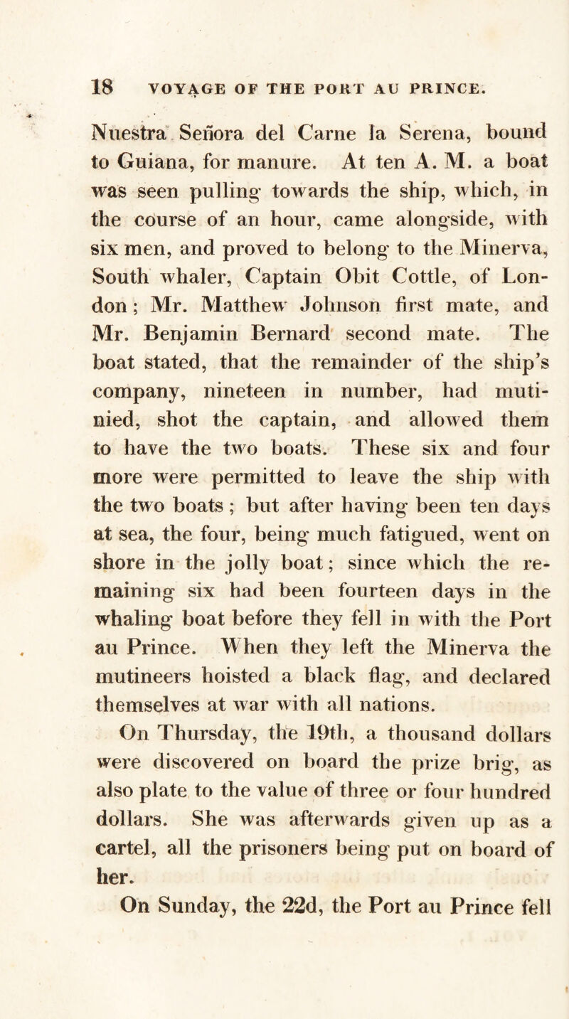 Niiestra Seilora del Came la Serena, bound to Guiana, for manure. At ten A. M. a boat was seen pulling towards the ship, which, in the cdurse of an hour, came alongside, with six men, and proved to belong to the Minerva, South whaler. Captain Obit Cottle, of Lon¬ don ; Mr. Matthew^ Johnson first mate, and Mr. Benjamin Bernard second mate. The boat stated, that the remainder of the ship^s company, nineteen in number, had muti¬ nied, shot the captain, and allowed them to have the two boats. These six and four more were permitted to leave the ship w ith the two boats ; but after having been ten days at sea, the four, being much fatigued, went on shore in the jolly boat; since which the re¬ maining six had been fourteen days in the whaling boat before they fell in with the Port au Prince. When they left the Minerva the mutineers hoisted a black flag, and declared themselves at war with all nations. On Thursday, the I9th, a thousand dollars were discovered on board the prize brig, as also plate to the value of three or four hundred dollars. She was afterwards given up as a cartel, all the prisoners being put on board of her. On Sunday, the 22d, the Port au Prince fell