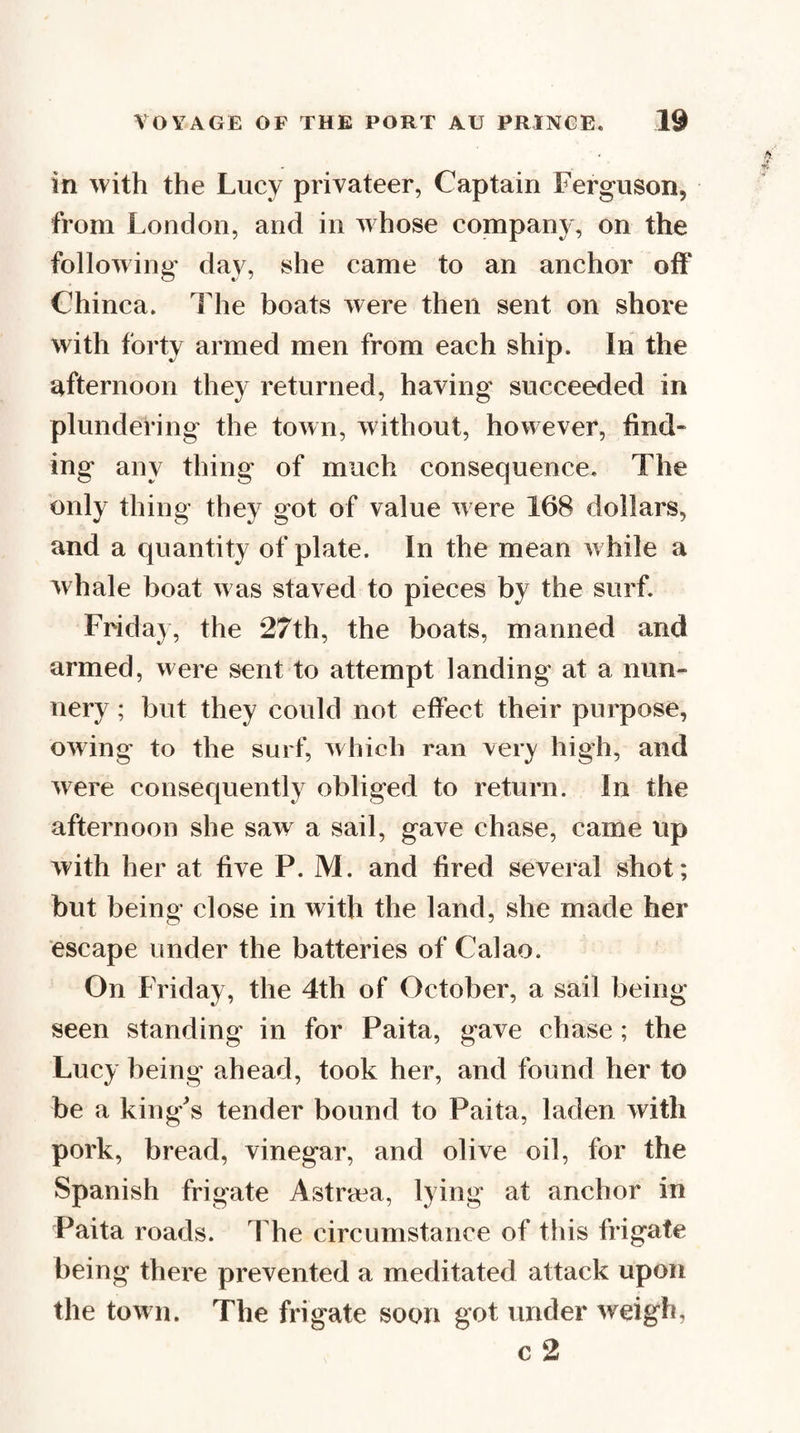 in with the Lucy privateer, Captain Ferguson, from London, and in whose company, on the following' da}^, she came to an anchor otF Chinca. The boats were then sent on shore with forty armed men from each ship. In the afternoon they returned, having succeeded in plundering the town, without, however, find¬ ing any thing of much consequence. The only thing they got of value were 168 dollars, and a quantity of plate. In the mean w hile a whale boat was staved to pieces by the surf. Frida}, the 27th, the boats, manned and armed, were sent to attempt landing at a nun¬ nery ; but they could not effect their purpose, owing to the surf, ^vhich ran very high, and were consequently obliged to return. In the afternoon she saw a sail, gave chase, came up with her at five P. M. and fired several shot; but being close in with the land, she made her escape under the batteries of Calao. On Friday, the 4th of October, a sail being- seen standing in for Paita, gave chase; the Lucy being ahead, took her, and found her to be a king^s tender bound to Paita, laden with pork, bread, vinegar, and olive oil, for the Spanish frigate Astr'cca, lying at anchor in Paita roads. The circumstance of this frigate being there prevented a meditated attack upon the town. The frigate soon got under weigh,