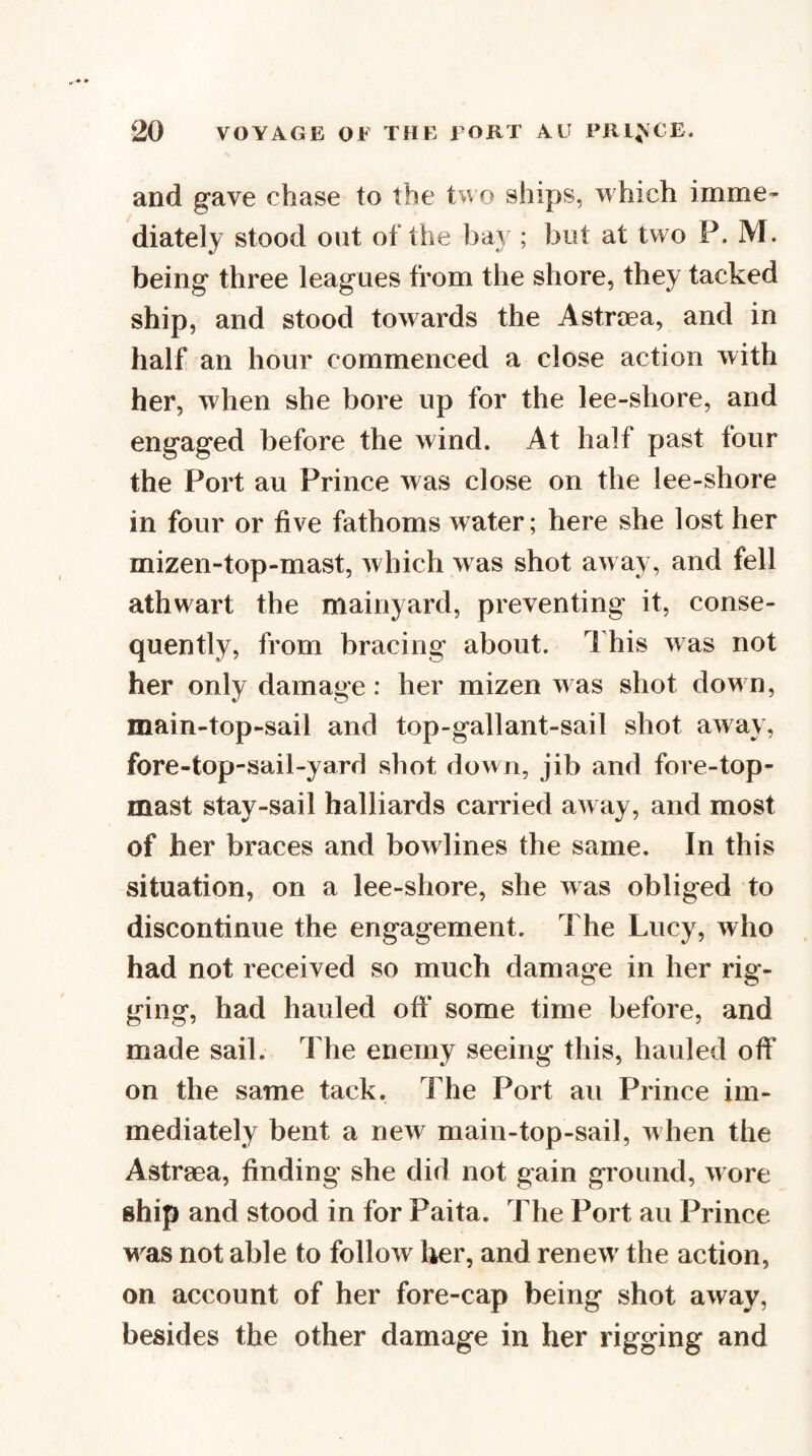 and gave chase to the two ships, which imme¬ diately stood out of the ba} ; but at two P. M. being three leagues from the shore, they tacked ship, and stood towards the Astroea, and in half an hour commenced a close action with her, when she bore up for the lee-shore, and engaged before the wind. At half past four the Port au Prince was close on the lee-shore in four or five fathoms water; here she lost her mizen-top-mast, which was shot aw ay, and fell athwart the mainyard, preventing it, conse¬ quently, from bracing about. This was not her only damage: her mizen was shot down, main-top-sail and top-gallant-sail shot away, fore-top-sail-yard shot down, jib and fore-top¬ mast stay-sail halliards carried away, and most of her braces and bowlines the same. In this situation, on a lee-shore, she was obliged to discontinue the engagement. The Lucy, who had not received so much damage in her rig¬ ging, had hauled oft* some time before, and made sail. The enemy seeing this, hauled oft* on the same tack. The Port an Prince im¬ mediately bent a new main-top-sail, when the Astraea, finding she did not gain ground, w ore ship and stood in for Paita. The Port au Prince was not able to follow her, and renew' the action, on account of her fore-cap being shot away, besides the other damage in her rigging and