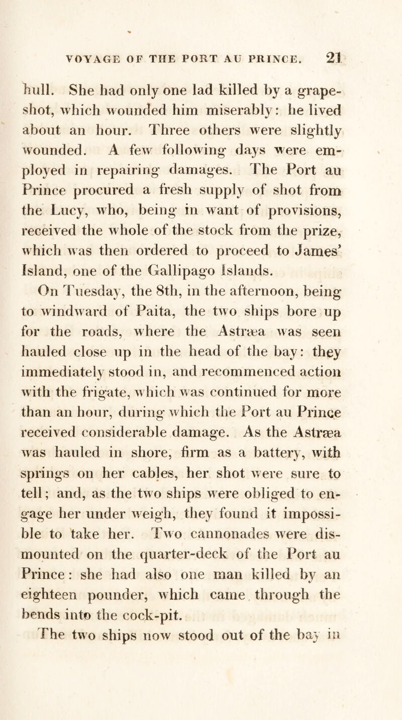 hull. She had only one lad killed by a grape- shot, which wounded him miserably: he lived about an hour. Three others were slightly wounded. A few following days were em¬ ployed in repairing damages. The Port au Prince procured a fresh supply of shot from the Lucy, who, being in want of provisions, received the whole of the stock from the prize, which was then ordered to proceed to James’ Island, one of the Gallipago islands. On Tuesday, the 8th, in the afternoon, being to windward of Paita, the two ships bore up for the roads, where the Astrica was seen hauled close up in the head of the bay: they immediately stood in, and recommenced action with the frigate, which was continued for more than an hour, during which the Port au Prince received considerable damage. As the Astraea Avas hauled in shore, firm as a battery, with springs on her cables, her shot were sure to tell; and, as the two ships w ere obliged to en¬ gage her under Aveigh, they found it impossi¬ ble to take her. Two cannonades Avere dis¬ mounted on the quarter-deck of the Port au Prince: she had also one man killed by an eighteen pounder, which came through the bends into the cock-pit. The two ships noAv stood out of the bay in