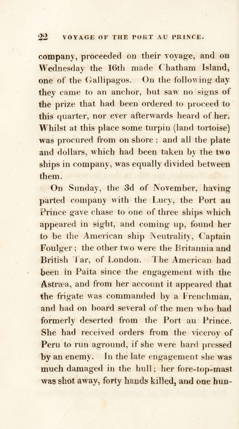 company, proceeded on their voyage, and on Wednesday the 16th made Chatham Island, one of the (iallipagos. On the following day they came to an anchor, but saw no signs of the prize that had been ordered to proceed to this quarter, nor ever afterwards heard of her. Whilst at this place some turpin (land tortoise) was procured from on shore ; and all the plate and dollars, which had been taken by the two ships in company, was equally divided between them. On Sunday, the 3d of November, having parted company with the Lucy, the Port au Prince gave chase to one of three ships which appeared in sight, and coming up, found her to be the American ship Neutrality, Captain Foulger ; the other two were the Britannia and British far, of London. The American had been in Paita since the engagement u ith the Astrsea, and from her account it appeared that the frigate v as commanded by a Frenchman, and had on board several of the men who had formerly deserted from the Port au Prince. She had received orders from the viceroy of Peru to run aground, if she were hard pressed by an enemy. In the late engagement she was much damaged in the hull; her fore-top-mast was shot away, forty hands killed, and one hun-