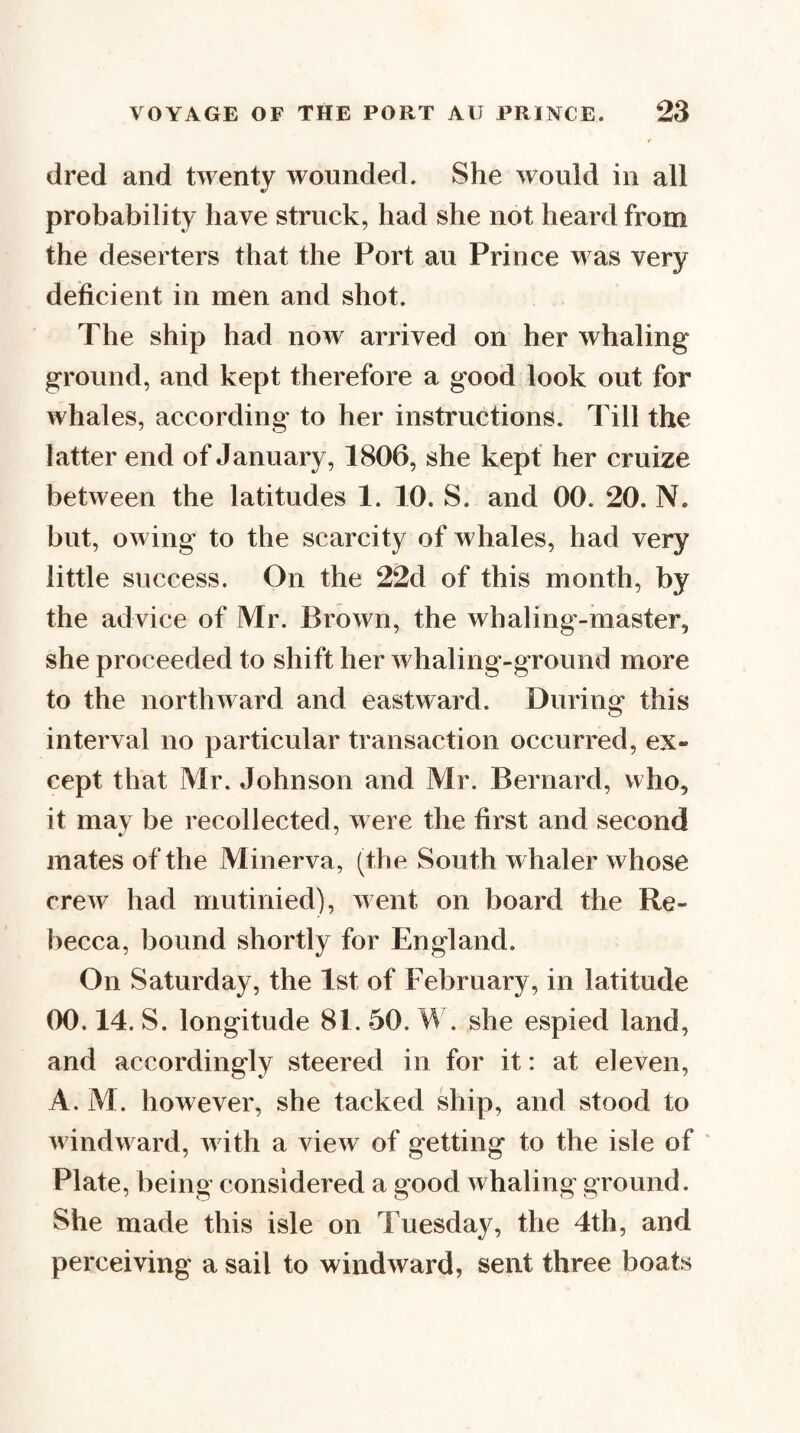 dred and twenty wounded. She would in all probability have struck, had she not heard from the deserters that the Port au Prince was very deficient in men and shot. The ship had now arrived on her whaling ground, and kept therefore a good look out for whales, according to her instructions. Till the latter end of January, 1806, she kept her cruize between the latitudes 1. 10. S. and 00. 20. N. but, owing to the scarcity of whales, had very little success. On the 22d of this month, by the advice of Mr. Brown, the whaling-master, she proceeded to shift her whaling-ground more to the northward and eastward. During this interval no particular transaction occurred, ex¬ cept that Mr. Johnson and Mr. Bernard, who, it mav be recollected, were the first and second mates of the Minerva, (the South whaler whose crew had mutinied), went on board the Re¬ becca, bound shortly for England. On Saturday, the 1st of February, in latitude 00.14. S. longitude 81. 50. W. she espied land, and accordingly steered in for it: at eleven, A. M. however, she tacked ship, and stood to windward, with a view of getting to the isle of ‘ Plate, being considered a good whaling ground. She made this isle on Tuesday, the 4th, and perceiving a sail to windward, sent three boats