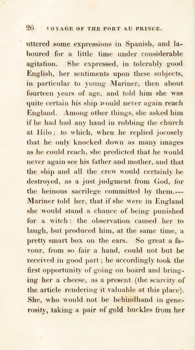 uttered some expressions in Spanish, and la¬ boured for a little time under considerable agitation. She expressed, in tolerably good English, her sentiments upon these subjects, in particular to young Mariner, then about fourteen years of age, and told him she was quite certain his ship would never again reach England. Among' other things, she asked him if he had had any hand in robbing the church at Hilo ; to which, when he replied jocosely that he only knocked down as many images as he could reach, she predicted that he would never again see his father and mother, and that the ship and all the crew v ould certainly be destroyed, as a just judgment from God, for the heinous sacrilege committed by them.— Mariner told her, that if she w ere in England she would stand a chance of being punished for a witch: the observation caused her to laugh, but produced him, at the same time, a pretty smart box on the ears. So great a fa¬ vour, from so fair a hand, could not but be received in good part; he accordingly took the first opportunity of going on board and bring¬ ing her a cheese, as a present (the scarcity of the article rendering it valuable at this place). She, who w ould not be behindhand in gene¬ rosity, taking a pair of gold buckles from her