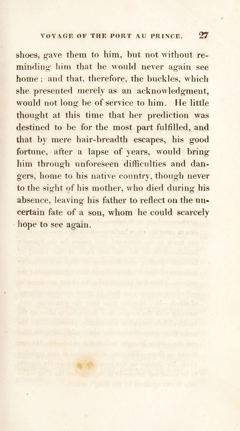 shoes, gave them to him, but not without re¬ minding him that he would never again see home ; and that, therefore, the buckles, w hich she presented merely as an acknowledgment^ would not long be of service to him. He little thought at this time that her prediction was destined to be for the most part fulfilled, and that by mere hair-breadth escapes, his good fortune, after a lapse of years, would bring him through unforeseen difficulties and dan¬ gers, home to his native country, though never to the sight of his mother, who died during his absence, leaving his father to reflect on the un¬ certain fate of a son, whom he could scarcely hope to see again.
